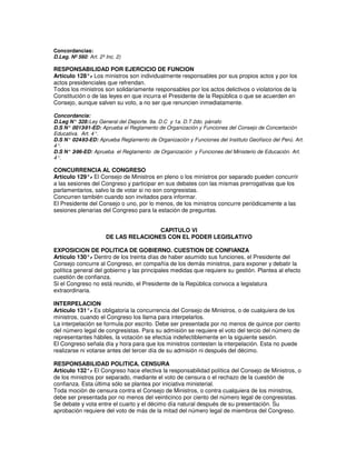 Concordancias:
D.Leg. Nº 560: Art. 2º Inc. 2)

RESPONSABILIDAD POR EJERCICIO DE FUNCION
Artículo 128°. Los ministros son individualmente responsables por sus propios actos y por los
              -
actos presidenciales que refrendan.
Todos los ministros son solidariamente responsables por los actos delictivos o violatorios de la
Constitución o de las leyes en que incurra el Presidente de la República o que se acuerden en
Consejo, aunque salven su voto, a no ser que renuncien inmediatamente.

Concordancia:
D.Leg N° 328: Ley General del Deporte. 9a. D.C y 1a. D.T 2do. párrafo
D.S N° 0013 -91-ED: Aprueba el Reglamento de Organización y Funciones del Consejo de Concertación
Educativa. Art. 4°.
D.S N° 024 -93-ED: Aprueba Reglamento de Organización y Funciones del Instituto Geofísico del Perú. Art.
4°.
D.S N° 2-96-ED: Aprueba el Reglamento de Organización y Funciones del Ministerio de Educación. Art.
4°.

CONCURRENCIA AL CONGRESO
Artículo 129°. El Consejo de Ministros en pleno o los ministros por separado pueden concurrir
              -
a las sesiones del Congreso y participar en sus debates con las mismas prerrogativas que los
parlamentarios, salvo la de votar si no son congresistas.
Concurren también cuando son invitados para informar.
El Presidente del Consejo o uno, por lo menos, de los ministros concurre periódicamente a las
sesiones plenarias del Congreso para la estación de preguntas.


                                       CAPITULO VI
                       DE LAS RELACIONES CON EL PODER LEGISLATIVO

EXPOSICION DE POLITICA DE GOBIERNO. CUESTION DE CONFIANZA
Artículo 130°. Dentro de los treinta días de haber asumido sus funciones, el Presidente del
               -
Consejo concurre al Congreso, en compañía de los demás ministros, para exponer y debatir la
política general del gobierno y las principales medidas que requiere su gestión. Plantea al efecto
cuestión de confianza.
Si el Congreso no está reunido, el Presidente de la República convoca a legislatura
extraordinaria.

INTERPELACION
Artículo 131°. Es obligatoria la concurrencia del Consejo de Ministros, o de cualquiera de los
               -
ministros, cuando el Congreso los llama para interpelarlos.
La interpelación se formula por escrito. Debe ser presentada por no menos de quince por ciento
del número legal de congresistas. Para su admisión se requiere el voto del tercio del número de
representantes hábiles, la votación se efectúa indefectiblemente en la siguiente sesión.
El Congreso señala día y hora para que los ministros contesten la interpelación. Esta no puede
realizarse ni votarse antes del tercer día de su admisión ni después del décimo.

RESPONSABILIDAD POLITICA. CENSURA
Artículo 132°. El Congreso hace efectiva la responsabilidad política del Consejo de Ministros, o
               -
de los ministros por separado, mediante el voto de censura o el rechazo de la cuestión de
confianza. Esta última sólo se plantea por iniciativa ministerial.
Toda moción de censura contra el Consejo de Ministros, o contra cualquiera de los ministros,
debe ser presentada por no menos del veinticinco por ciento del número legal de congresistas.
Se debate y vota entre el cuarto y el décimo día natural después de su presentación. Su
aprobación requiere del voto de más de la mitad del número legal de miembros del Congreso.
 