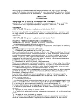se produzcan, con mención de los derechos fundamentales cuyo ejercicio no se restringe o
suspende. El plazo correspondiente no excede de cuarenta y cinco días. Al decretarse el estado
de sitio, el Congreso se reúne de pleno derecho. La prórroga requiere aprobación del Congreso.

                                          CAPITULO VIII
                                         PODER JUDICIAL

ADMINISTRACION DE JUSTICIA. JERARQUIA LEGAL DE NORMAS
Artículo 138°. La potestad de administrar justicia emana del pueblo y se ejerce por el Poder
               -
Judicial a través de sus órganos jerárquicos con arreglo a la Constitución y a las leyes.

Concordancia:
D.S. N° 17-93-JUS: TUO Aprueba la Ley Orgánica del Poder Judicial. Art. 1°.

En todo proceso, de existir incompatibilidad entre una norma constitucional y una norma legal,
los jueces prefieren la primera. Igualmente, prefieren la norma legal sobre toda otra norma de
rango inferior.

D.S. N° 17-93-JUS: TUO Aprueba la Ley Orgánica del Poder Judicial. Art. 14

PRINCIPIOS Y DERECHOS DE LA FUNCION JURISDICCIONAL
Artículo 139°. Son principios y derechos de la función jurisdiccional:
                -
1. La unidad y exclusividad de la función jurisdiccional.
No existe ni puede establecerse jurisdicción alguna independiente, con excepción de la militar y
la arbitral.
No hay proceso judicial por comisión o delegación.
2. La independencia en el ejercicio de la función jurisdiccional.
Ninguna autoridad puede avocarse a causas pendientes ante el órgano jurisdiccional ni interferir
en el ejercicio de sus funciones. Tampoco puede dejar sin efecto resoluciones que han pasado
en autoridad de cosa juzgada, ni cortar procedimientos en trámite, ni modificar sentencias ni
retardar su ejecución. Estas disposiciones no afectan el derecho de gracia ni la facultad de
investigación del Congreso, cuyo ejercicio no debe, sin embargo, interferir en el procedimiento
jurisdiccional ni surte efecto jurisdiccional alguno.
3. La observancia del debido proceso y la tutela jurisdiccional.
Ninguna persona puede ser desviada de la jurisdicción predeterminada por la ley, ni sometida a
procedimiento distinto de los previamente establecidos, ni juzgada por órganos jurisdiccionales
de excepción ni por comisiones especiales creadas al efecto, cualquiera sea su denominación.
4. La publicidad en los procesos, salvo disposición contraria de la ley.
Los procesos judiciales por responsabilidad de funcionarios públicos, y por los delitos cometidos
por medio de la prensa y los que se refieren a derechos fundamentales garantizados por la
Constitución, son siempre públicos.
5. La motivación escrita de las resoluciones judiciales en todas las instancias, excepto los
decretos de mero trámite, con mención expresa de la ley aplicable y de los fundamentos de
hecho en que se sustentan.
6. La pluralidad de la instancia
7. La indemnización, en la forma que determine la ley, por los errores judiciales en los procesos
penales y por las detenciones arbitrarias, sin perjuicio de la responsabilidad a que hubiere lugar.
8. El principio de no dejar de administrar justicia por vacío o deficiencia de la ley.
En tal caso, deben aplicarse los principios generales del derecho y el derecho consuetudinario.
9. El principio de inaplicabilidad por analogía de la ley penal y de las normas que restrinjan
derechos.
10. El principio de no ser penado sin proceso judicial.
11. La aplicación de la ley más favorable al procesado en caso de duda o de conflicto entre leyes
penales.
12. El principio de no ser condenado en ausencia.
13. La prohibición de revivir procesos fenecidos con resolución ejecutoriada. La amnistía, el
indulto, el sobreseimiento definitivo y la prescripción producen los efectos de cosa juzgada.
 