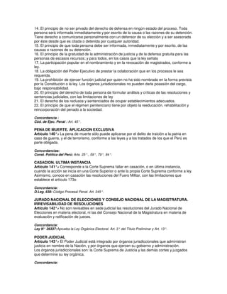 14. El principio de no ser privado del derecho de defensa en ningún estado del proceso. Toda
persona será informada inmediatamente y por escrito de la causa o las razones de su detención.
Tiene derecho a comunicarse personalmente con un defensor de su elección y a ser asesorada
por éste desde que es citada o detenida por cualquier autoridad.
15. El principio de que toda persona debe ser informada, inmediatamente y por escrito, de las
causas o razones de su detención.
16. El principio de la gratuidad de la administración de justicia y de la defensa gratuita para las
personas de escasos recursos; y para todos, en los casos que la ley señala
17. La participación popular en el nombramiento y en la revocación de magistrados, conforme a
ley.
18. La obligación del Poder Ejecutivo de prestar la colaboración que en los procesos le sea
requerida.
19. La prohibición de ejercer función judicial por quien no ha sido nombrado en la forma prevista
por la Constitución o la ley. Los órganos jurisdiccionales no pueden darle posesión del cargo,
bajo responsabilidad.
20. El principio del derecho de toda persona de formular análisis y críticas de las resoluciones y
sentencias judiciales, con las limitaciones de ley
21. El derecho de los reclusos y sentenciados de ocupar establecimientos adecuados.
22. El principio de que el régimen penitenciario tiene por objeto la reeducación, rehabilitación y
reincorporación del penado a la sociedad.

Concordancia :
Cód. de Ejec. Penal : Art. 45°.

PENA DE MUERTE. APLICACION EXCLUSIVA
Artículo 140°. La pena de muerte sólo puede aplicarse por el delito de traición a la patria en
              -
caso de guerra, y el de terrorismo, conforme a las leyes y a los tratados de los que el Perú es
parte obligada.

Concordancias:
Const. Política del Perú: Arts. 25°., 59°, 79°, 84°.

CASACION. ULTIMA INSTANCIA
Artículo 141°. Corresponde a la Corte Suprema fallar en casación, o en última instancia,
               -
cuando la acción se inicia en una Corte Superior o ante la propia Corte Suprema conforme a ley.
Asimismo, conoce en casación las resoluciones del Fuero Militar, con las limitaciones que
establece el artículo 173o

Concordancia:
D.Leg. 638: Código Procesal Penal. Art. 345°.

JURADO NACIONAL DE ELECCIONES Y CONSEJO NACIONAL DE LA MAGISTRATURA.
IRREVISABILIDAD DE RESOLUCIONES
Artículo 142°. No son revisables en sede judicial las resoluciones del Jurado Nacional de
              -
Elecciones en materia electoral, ni las del Consejo Nacional de la Magistratura en materia de
evaluación y ratificación de jueces.

Concordancia:
Ley N° 26337: Aprueba la Ley Orgánica Electoral. Art. 3° del Título Preliminar y Art. 13°.

PODER JUDICIAL
Artículo 143°. El Poder Judicial está integrado por órganos jurisdiccionales que administran
               -
justicia en nombre de la Nación, y por órganos que ejercen su gobierno y administración.
Los órganos jurisdiccionales son: la Corte Suprema de Justicia y las demás cortes y juzgados
que determine su ley orgánica.

Concordancia:
 