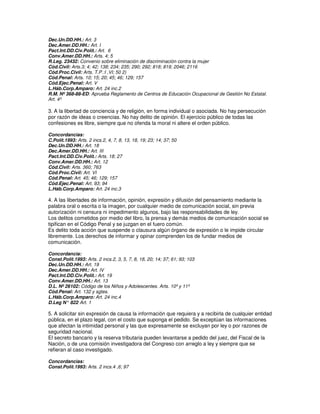 Dec.Un.DD.HH.: Art. 3
Dec.Amer.DD.HH.: Art. I
Pact.Int.DD.Civ.Polít.: Art. 6
Conv.Amer.DD.HH.: Arts. 4; 5
R.Leg. 23432: Convenio sobre eliminación de discriminación contra la mujer
Cód.Civil: Arts.3; 4; 42; 138; 234; 235; 290; 292; 818; 819; 2046; 2116
Cód.Proc.Civil: Arts. T.P.:I ,VI; 50 2)
Cód.Penal: Arts. 10; 15; 20; 45; 46; 129; 157
Cód.Ejec.Penal: Art. V
L.Háb.Corp.Amparo: Art. 24 inc.2
R.M. Nº 368-88-ED: Aprueba Reglamento de Centros de Educación Ocupacional de Gestión No Estatal.
Art. 4º

3. A la libertad de conciencia y de religión, en forma individual o asociada. No hay persecución
por razón de ideas o creencias. No hay delito de opinión. El ejercicio público de todas las
confesiones es libre, siempre que no ofenda la moral ni altere el orden público.

Concordancias:
C.Polít.1993: Arts. 2 incs.2, 4, 7, 8, 13, 18, 19; 23; 14; 37; 50
Dec.Un.DD.HH.: Art. 18
Dec.Amer.DD.HH.: Art. III
Pact.Int.DD.Civ.Polít.: Arts. 18; 27
Conv.Amer.DD.HH.: Art. 12
Cód.Civil: Arts. 360; 763
Cód.Proc.Civil: Art. VI
Cód.Penal: Art. 45; 46; 129; 157
Cód.Ejec.Penal: Art. 93; 94
L.Háb.Corp.Amparo: Art. 24 inc.3

4. A las libertades de información, opinión, expresión y difusión del pensamiento mediante la
palabra oral o escrita o la imagen, por cualquier medio de comunicación social, sin previa
autorización ni censura ni impedimento algunos, bajo las responsabilidades de ley.
Los delitos cometidos por medio del libro, la prensa y demás medios de comunicación social se
tipifican en el Código Penal y se juzgan en el fuero común.
Es delito toda acción que suspende o clausura algún órgano de expresión o le impide circular
libremente. Los derechos de informar y opinar comprenden los de fundar medios de
comunicación.

Concordancia:
Const.Polít.1993: Arts. 2 incs.2, 3, 5, 7, 8, 18, 20; 14; 37; 61; 93; 103
Dec.Un.DD.HH.: Art. 19
Dec.Amer.DD.HH.: Art. IV
Pact.Int.DD.Civ.Polít.: Art. 19
Conv.Amer.DD.HH.: Art. 13
D.L. Nº 26102: Código de los Niños y Adolescentes. Arts. 10º y 11º
Cód.Penal: Art. 132 y sgtes.
L.Háb.Corp.Amparo: Art. 24 inc.4
             :
D.Leg N° 822 Art. 1

5. A solicitar sin expresión de causa la información que requiera y a recibirla de cualquier entidad
pública, en el plazo legal, con el costo que suponga el pedido. Se exceptúan las informaciones
que afectan la intimidad personal y las que expresamente se excluyan por ley o por razones de
seguridad nacional.
El secreto bancario y la reserva tributaria pueden levantarse a pedido del juez, del Fiscal de la
Nación, o de una comisión investigadora del Congreso con arreglo a ley y siempre que se
refieran al caso investigado.

Concordancias:
Const.Polít.1993: Arts. 2 incs.4 ,6; 97
 
