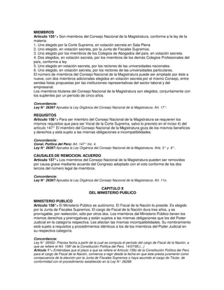 MIEMBROS
Artículo 155°. Son miembros del Consejo Nacional de la Magistratura, conforme a la ley de la
               -
materia:
1. Uno elegido por la Corte Suprema, en votación secreta en Sala Plena
2. Uno elegido, en votación secreta, por la Junta de Fiscales Supremos.
3. Uno elegido por los miembros de los Colegios de Abogados del país, en votación secreta.
4. Dos elegidos, en votación secreta, por los miembros de los demás Colegios Profesionales del
país, conforme a ley.
5. Uno elegido en votación secreta, por los rectores de las universidades nacionales.
6. Uno elegido, en votación secreta, por los rectores de las universidades particulares.
El número de miembros del Consejo Nacional de la Magistratura puede ser ampliado por éste a
nueve, con dos miembros adicionales elegidos en votación secreta por el mismo Consejo, entre
sendas listas propuestas por las instituciones representativas del sector laboral y del
empresarial.
Los miembros titulares del Consejo Nacional de la Magistratura son elegidos, conjuntamente con
los suplentes por un período de cinco años.

Concordancia:
Ley N° 26397 Aprueba la Ley Orgánica del Consejo Nacional de la Magistratura. Art. 17°.
            :

REQUISITOS
Artículo 156°. Para ser miembro del Consejo Nacional de la Magistratura se requieren los
              -
mismos requisitos que para ser Vocal de la Corte Suprema, salvo lo previsto en el inciso 4) del
artículo 147° El miembro del Consejo Nacional de la M agistratura goza de los mismos beneficios
y derechos y está sujeto a las mismas obligaciones e incompatibilidades.

Concordancia:
Const. Política del Perú: Art. 147° Inc. 4.
Ley N° 26397: Aprueba la Ley Orgánica del Consejo Nacional de la Magistratura. Arts. 5° y 8°.

CAUSALES DE REMOCION. ACUERDO
Artículo 157°. Los miembros del Consejo Nacional de la Magistratura pueden ser removidos
              -
por causa grave mediante acuerdo del Congreso adoptado con el voto conforme de los dos
tercios del número legal de miembros.

Concordancia:
Ley N° 26397: Aprueba la Ley Orgánica del Consejo Nacional de la Magistratura. Art. 11o.

                                            CAPITULO X
                                      DEL MINISTERIO PUBLICO

MINISTERIO PUBLICO
Artículo 158°. El Ministerio Público es autónomo. El Fiscal de la Nación lo preside. Es elegido
                -
por la Junta de Fiscales Supremos. El cargo de Fiscal de la Nación dura tres años, y es
prorrogable, por reelección, sólo por otros dos. Los miembros del Ministerio Público tienen los
mismos derechos y prerrogativas y están sujetos a las mismas obligaciones que los del Poder
Judicial en la categoría respectiva. Les afectan las mismas incompatibilidades. Su nombramiento
está sujeto a requisitos y procedimientos idénticos a los de los miembros del Poder Judicial en
su respectiva categoría.

Concordancia:
Ley N° 26502. Precisa fecha a partir de la cual se computa el período del cargo de Fiscal de la Nación, a
               -
que se refiere el Art. 158º de la Constitución Política del Perú. 14/07/95:(...)
Artículo 1°. Entiéndase que el plazo a que se refiere el Artículo 158o de la Constitución Política del Perú
            -
para el cargo de Fiscal de la Nación, comienza a regir desde la fecha en que éste presta juramento como
consecuencia de la elección por la Junta de Fiscales Supremos o haya asumido el cargo de Titular, de
conformidad con el procedimiento establecido en la Ley N° 26288.
 