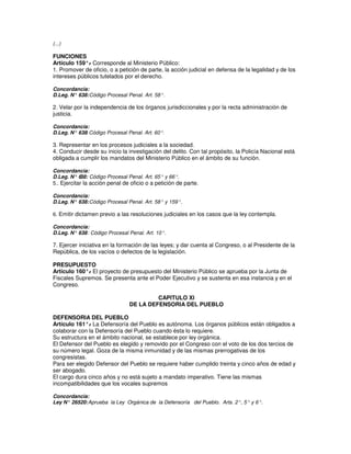 (...)

FUNCIONES
Artículo 159°. Corresponde al Ministerio Público:
               -
1. Promover de oficio, o a petición de parte, la acción judicial en defensa de la legalidad y de los
intereses públicos tutelados por el derecho.

Concordancia:
D.Leg. N° 638: Código Procesal Penal. Art. 58°.

2. Velar por la independencia de los órganos jurisdiccionales y por la recta administración de
justicia.

Concordancia:
             :
D.Leg. N° 638 Código Procesal Penal. Art. 60°.

3. Representar en los procesos judiciales a la sociedad.
4. Conducir desde su inicio la investigación del delito. Con tal propósito, la Policía Nacional está
obligada a cumplir los mandatos del Ministerio Público en el ámbito de su función.

Concordancia:
D.Leg. N° 6  38: Código Procesal Penal. Art. 65° y 66°.
5.. Ejercitar la acción penal de oficio o a petición de parte.

Concordancia:
D.Leg. N° 638: Código Procesal Penal. Art. 58° y 159°.

6. Emitir dictamen previo a las resoluciones judiciales en los casos que la ley contempla.

Concordancia:
D.Leg. N° 638 : Código Procesal Penal. Art. 10°.

7. Ejercer iniciativa en la formación de las leyes; y dar cuenta al Congreso, o al Presidente de la
República, de los vacíos o defectos de la legislación.

PRESUPUESTO
Artículo 160°. El proyecto de presupuesto del Ministerio Público se aprueba por la Junta de
              -
Fiscales Supremos. Se presenta ante el Poder Ejecutivo y se sustenta en esa instancia y en el
Congreso.

                                         CAPITULO XI
                                DE LA DEFENSORIA DEL PUEBLO

DEFENSORIA DEL PUEBLO
Artículo 161°. La Defensoría del Pueblo es autónoma. Los órganos públicos están obligados a
               -
colaborar con la Defensoría del Pueblo cuando ésta lo requiere.
Su estructura en el ámbito nacional, se establece por ley orgánica.
El Defensor del Pueblo es elegido y removido por el Congreso con el voto de los dos tercios de
su número legal. Goza de la misma inmunidad y de las mismas prerrogativas de los
congresistas.
Para ser elegido Defensor del Pueblo se requiere haber cumplido treinta y cinco años de edad y
ser abogado.
El cargo dura cinco años y no está sujeto a mandato imperativo. Tiene las mismas
incompatibilidades que los vocales supremos

Concordancia:
Ley N° 26520: Aprueba la Ley Orgánica de la Defensoría del Pueblo. Arts. 2°, 5° y 6°.
 