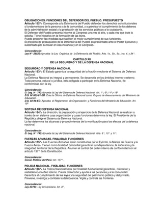 OBLIGACIONES. FUNCIONES DEL DEFENSOR DEL PUEBLO. PRESUPUESTO
Artículo 162°. Corresponde a la Defensoría del Pueblo defender los derechos constitucionales
                -
y fundamentales de la persona y de la comunidad, y supervisar el cumplimiento de los deberes
de la administración estatal y la prestación de los servicios públicos a la ciudadanía.
El Defensor del Pueblo presenta informe al Congreso una vez al año, y cada vez que éste lo
solicita. Tiene iniciativa en la formación de las leyes.
Puede proponer las medidas que faciliten el mejor cumplimiento de sus funciones.
El proyecto de presupuesto de la Defensoría del Pueblo es presentado ante el Poder Ejecutivo y
sustentado por su titular en esa instancia y en el Congreso.

Concordancia:
Ley N° 26520: Aprueba la Ley Orgánica de la Defensoría del Pueblo. Arts. 1o., 5o., 9o., Inc. 4. y 34°.

                                      CAPITULO XII
                        DE LA SEGURIDAD Y DE LA DEFENSA NACIONAL

SEGURIDAD Y DEFENSA NACIONAL
Artículo 163°. El Estado garantiza la seguridad de la Nación mediante el Sistema de Defensa
             -
Nacional.
La Defensa Nacional es integral y permanente. Se desarrolla en los ámbitos interno y externo.
Toda persona, natural o jurídica, está obligada a participar en la Defensa Nacional, de
conformidad con la ley.

Concordancia:
D. Leg. N° 743: Aprueba la Ley del Sistema de Defensa Nacional. Art. 1°; 6º; 11º y 18º
D.S. Nº 005-91-ED: Crea la Oficina de Defensa Nacional como Órgano de Asesoramiento del Ministerio de
Educación.
D.S. 02-96-ED: Aprueba el Reglamento de Organización y Funciones del Ministerio de Educación. Art.
19º

SISTEMA DE DEFENSA NACIONAL
Artículo 164°. La dirección, la preparación y el ejercicio de la Defensa Nacional se realizan a
               -
través de un sistema cuya organización y cuyas funciones determina la ley. El Presidente de la
República dirige el Sistema de Defensa Nacional.
La ley determina los alcances y procedimientos de la movilización para los efectos de la defensa
nacional.

Concordancia:
D. Leg. N° 743: Aprueba la Ley del Sistema de Defensa Nacional. Arts. 6°, 10° y 11º.

FUERZAS ARMADAS. FINALIDAD. FUNCIONES
Artículo 165°. Las Fuerzas Armadas están constituidas por el Ejército, la Marina de Guerra y la
                -
Fuerza Aérea. Tienen como finalidad primordial garantizar la independencia, la soberanía y la
integridad territorial de la República. Asumen el control del orden interno de conformidad con el
artículo 137° de la Constitución.

Concordancia:
Const. Política del Perú: Art. 137°.

POLICIA NACIONAL. FINALIDAD. FUNCIONES
Artículo 166°. La Policía Nacional tiene por finalidad fundamental garantizar, mantener y
               -
restablecer el orden interno. Presta protección y ayuda a las personas y a la comunidad.
Garantiza el cumplimiento de las leyes y la seguridad del patrimonio público y del privado.
Previene, investiga y combate la delincuencia. Vigila y controla las fronteras.

Concordancia:
Ley 23733: Ley Universitaria. Art. 8°.
 