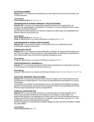 JEFATURA SUPREMA
Artículo 167°. El Presidente de la República es el Jefe Supremo de las Fuerzas Armadas y de
               -
la Policía Nacional.

Concordancia:
Const. Política del Perú: Art. 118° Inc. 14.

ORGANIZACION DE FUERZAS ARMADAS Y POLICIA NACIONAL
Artículo 168°. Las leyes y los reglamentos respectivos determinan la organización, las
               -
funciones, las especialidades, la preparación y el empleo; y norman la disciplina de las Fuerzas
Armadas y de la Policía Nacional.
Las Fuerzas Armadas organizan sus reservas y disponen de ellas según las necesidades de la
Defensa Nacional, de acuerdo a ley.

Concordancia:
Const. Política del Perú: Art. 118° Inc. 14.
D.Leg. N° 434: Aprueba la Ley Orgánica del Ministerio de Defensa. Arts. 4° y 5°.

SUBORDINACION AL PODER CONSTITUCIONAL
Artículo 169°. Las Fuerzas Armadas y la Policía Nacional no son deliberantes. Están
             -
subordinadas al poder constitucional.

FONDOS EXCLUSIVOS
Artículo 170°. La ley asigna los fondos destinados a satisfacer los requerimientos logísticos de
                -
las Fuerzas Armadas y la Policía Nacional. Tales fondos deben ser dedicados exclusivamente a
fines institucionales, bajo el control de la autoridad señalada por la ley.

Concordancia:
D. Leg. N° 434 Aprueba la Ley Orgánica del Ministerio de Defensa. Art. 15°.
              :

PARTICIPACION EN EL DESARROLLO
Artículo 171°. Las Fuerzas Armadas y la Policía Nacional participan en el desarrollo económico
               -
y social del país, y en la defensa civil de acuerdo a ley.

Concordancia:
D. Leg. N° 434: Aprueba la Ley Orgánica del Ministerio de Defensa. Arts. 5° Inc. b., 8° Inc. d., 14° y 21° Inc.
c.

EFECTIVOS. ASCENSOS. REGULACIONES
Artículo 172°. El número de efectivos de las Fuerzas Armadas y de la Policía Nacional se fija
              -
anualmente por el Poder Ejecutivo. Los recursos correspondientes son aprobados en la Ley de
Presupuesto.
Los ascensos se confieren de conformidad con la Ley. El Presidente de la República otorga los
ascensos de los generales y almirantes de las Fuerzas Armadas y de los generales de la Policía
Nacional, según propuesta del instituto correspondiente.

FUERO DE JUSTICIA MILITAS
Artículo 173°. En caso de delito de función, los miembros de las Fuerzas Armadas y de la
                -
Policía Nacional están sometidos al fuero respectivo y al Código de Justicia Militar. Las
disposiciones de éste no son aplicables a los civiles, salvo en el caso de los delitos de traición a
la patria y de terrorismo que la ley determina. La casación a que se refiere el artículo 141° sólo
es aplicable cuando se imponga la pena de muerte.
Quienes infringen las normas del Servicio Militar Obligatorio están asimismo sometidos al Código
de Justicia Militar.

Concordancia:
Const. Política del Perú: Art. 141°.
 