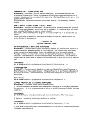 DERECHOS DE LA JERARQUIA MILITAR
Artículo 174°. Los grados y honores, las remuneraciones y las pensiones inherentes a la
               -
jerarquía de oficiales de las Fuerzas Armadas y de la Policía Nacional son equivalentes. La ley
establece las equivalencias correspondientes al personal militar o policial de carrera que no tiene
grado o jerarquía de oficial.
En ambos casos, los derechos indicados sólo pueden retirarse a sus titulares por sentencia
judicial.

ARMAS. REGULACIONES SOBRE TENENCIA Y USO
Artículo 175°. Sólo las Fuerzas Armadas y la Policía Nacional pueden poseer y usar armas de
              -
guerra. Todas las que existen, así como las que se fabriquen o se introduzcan en el país pasan
a ser propiedad del Estado sin proceso ni indemnización.
Se exceptúa la fabricación de armas de guerra por la industria privada en los casos que la ley
señale.
La Ley reglamenta la fabricación, el comercio, la posesión y el uso, por los particulares, de
armas distintas de las de guerra.

                                          CAPITULO XIII
                                    DEL SISTEMA ELECTORAL

SISTEMA ELECTORAL. FINALIDAD. FUNCIONES
Artículo 176°. El sistema electoral tiene por finalidad asegurar que las votaciones traduzcan la
               -
expresión auténtica, libre y espontánea de los ciudadanos; y que los escrutinios sean reflejo
exacto y oportuno de la voluntad del elector expresada en las urnas por votación directa.
Tiene por funciones básicas el planeamiento, la organización y la ejecución de los procesos
electorales o de referéndum u otras consultas populares; el mantenimiento y la custodia de un
registro único de identificación de las personas; y el registro de los actos que modifican el estado
civil.

Concordancia:
Ley N° 26486: Aprueba la Ley Orgánica del Jurado Nacional de Elecciones. Arts. 1° y 2°

CONFORMACION
Artículo 177°. El sistema electoral está conformado por el Jurado Nacional de Elecciones; La
              -
Oficina Nacional de Procesos Electorales; y el Registro Nacional de Identificación y Estado civil.
Actúan con autonomía y mantienen entre sí relaciones de coordinación, de acuerdo con sus
atribuciones.

Concordancia:
Ley N° 26486: Aprueba la Ley Orgánica del Jurado Nacional de Elecciones. Art. 3°.

JURADO NACIONAL DE ELECCIONES. FUNCIONES
Artículo 178°. Compete al Jurado Nacional de Elecciones:
                -
1. Fiscalizar la legalidad del ejercicio del sufragio y de la realización de los procesos electorales,
del referéndum y de otras consultas populares, así como también la elaboración de los padrones
electorales.

Concordancia:
Ley N°26486: Aprueba la Ley Orgánica del Jurado Nacional de Elecciones. Art. 5° Incs. b, c y d.

2. Mantener y custodiar el registro de organizaciones políticas.

Concordancia:
Ley N° 26486: Aprueba la Ley Orgánica del Jurado Nacional de Elecciones. Art. 5° Inc. e.

3. Velar por el cumplimiento de las normas sobre organizaciones políticas y demás disposiciones
referidas a materia electoral.
 