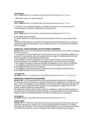 Concordancia:
Ley N° 26486: Aprueba la Ley Orgánica del Jurado Nacional de Elecciones. Art. 5° Inc. g.

4. Administrar justicia en materia electoral.

Concordancia:
Ley N° 26486: Aprueba la Ley Orgánica del Jurado Nacional de Elecciones. Art. 5° Inc. a.

5. Proclamar a los candidatos elegidos; el resultado del referéndum o el de otros tipos de
consulta popular y expedir las credenciales correspondientes.

Concordancia:
Ley N° 26486: Aprueba la Ley Orgánica del Jurado Nacional de Elecciones. Art. 5° Inc. h.

6. Las demás que la ley señala.
En materia electoral, el Jurado Nacional de Elecciones tiene iniciativa en la formación de las
leyes.
Presenta al Poder Ejecutivo el proyecto de Presupuesto del Sistema Electoral que incluye por
separado las partidas propuestas por cada entidad del sistema. Lo sustenta en esa instancia y
ante el Congreso.

PLENO DEL JURADO NACIONAL DE ELECCIONES. MIEMBROS
Artículo 179°. La máxima autoridad del Jurado Nacional de Elecciones es un Pleno compuesto
               -
por cinco miembros:
1. Uno elegido en votación secreta por la Corte Suprema entre sus magistrados jubilados o en
actividad. En este segundo caso, se concede licencia al elegido. El representante de la Corte
Suprema preside el Jurado Nacional de Elecciones.
2. Uno elegido en votación secreta por la Junta de Fiscales Supremos, entre los Fiscales
Supremos jubilados o en actividad. En este segundo caso, se concede licencia al elegido.
3. Uno elegido en votación secreta por el Colegio de Abogados de Lima, entre sus miembros.
4. Uno elegido en votación secreta por los decanos de las Facultades de Derecho de las
universidades públicas, entre sus ex decanos.
5. Uno elegido en votación secreta por los decanos de las Facultades de Derecho de las
universidades privadas, entre sus ex decanos.

Concordancias :
Ley 26486: Aprueba la Ley Orgánica del Jurado Nacional de Elecciones. Arts. 9° y 10° Incs. d y e

REQUISITOS. DERECHOS. EXCEPCIONES
Artículo 180°. Los integrantes del Pleno del Jurado Nacional de Elecciones no pueden ser
               -
menores de cuarenta y cinco años ni mayores de setenta. Son elegidos por un período de cuatro
años. Pueden ser reelegidos. La Ley establece la forma de renovación alternada cada dos años.
El cargo es remunerado y de tiempo completo. Es incompatible con cualquiera otra función
pública, excepto la docencia a tiempo parcial.
No pueden ser miembros del Pleno del Jurado los candidatos a cargos de elección popular, ni
los ciudadanos que desempeñan cargos directivos con carácter nacional en las organizaciones
políticas, o que los han desempeñado en los cuatro años anteriores a su postulación.

Concordancia :
Ley 26486: Aprueba la Ley Orgánica del Jurado Nacional de Elecciones. Art. 15o.

FACULTADES
Artículo 181°. El Pleno del Jurado Nacional de Elecciones aprecia los hechos con criterio de
               -
conciencia. Resuelve con arreglo a ley y a los principios generales de derecho. En materias
electorales, de referéndum o de otro tipo de consultas populares, sus resoluciones son dictadas
en instancia final, definitiva, y no son revisables. Contra ellas no procede recurso alguno.
 