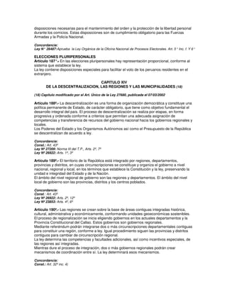 disposiciones necesarias para el mantenimiento del orden y la protección de la libertad personal
durante los comicios. Estas disposiciones son de cumplimiento obligatorio para las Fuerzas
Armadas y la Policía Nacional.

Concordancia:
Ley N° 26487: Aprueba la Ley Orgánica de la Oficina Nacional de Procesos Electorales. Art. 5° Inc. f. Y 6°

ELECCIONES PLURIPERSONALES
Artículo 187°. En las elecciones pluripersonales hay representación proporcional, conforme al
              -
sistema que establece la ley.
La ley contiene disposiciones especiales para facilitar el voto de los peruanos residentes en el
extranjero.

                                 CAPITULO XIV
        DE LA DESCENTRALIZACION, LAS REGIONES Y LAS MUNICIPALIDADES (18)

(18) Capítulo modificado por el Art. Único de la Ley 27680, publicada el 07/03/2002

Artículo 188º.- La descentralización es una forma de organización democrática y constituye una
política permanente de Estado, de carácter obligatorio, que tiene como objetivo fundamental el
desarrollo integral del país. El proceso de descentralización se realiza por etapas, en forma
progresiva y ordenada conforme a criterios que permitan una adecuada asignación de
competencias y transferencia de recursos del gobierno nacional hacia los gobiernos regionales y
locales.
Los Poderes del Estado y los Organismos Autónomos así como el Presupuesto de la República
se descentralizan de acuerdo a ley.

Concordancia:
Const.: Art. 43º
Ley Nº 27209: Norma III del T.P., Arts. 2º, 7º
Ley Nº 26922: Arts. 1º, 3º

Artículo 189º.- El territorio de la República está integrado por regiones, departamentos,
provincias y distritos, en cuyas circunscripciones se constituye y organiza el gobierno a nivel
nacional, regional y local, en los términos que establece la Constitución y la ley, preservando la
unidad e integridad del Estado y de la Nación.
El ámbito del nivel regional de gobierno son las regiones y departamentos. El ámbito del nivel
local de gobierno son las provincias, distritos y los centros poblados.

Concordancia:
Const.: Art. 43º
Ley Nº 26922: Arts. 2º, 12º
Ley Nº 23853: Arts. 4º, 6º

Artículo 190º.- Las regiones se crean sobre la base de áreas contiguas integradas histórica,
cultural, administrativa y económicamente, conformando unidades geoeconómicas sostenibles.
El proceso de regionalización se inicia eligiendo gobiernos en los actuales departamentos y la
Provincia Constitucional del Callao. Estos gobiernos son gobiernos regionales.
Mediante referéndum podrán integrarse dos o más circunscripciones departamentales contiguas
para constituir una región, conforme a ley. Igual procedimiento siguen las provincias y distritos
contiguos para cambiar de circunscripción regional.
La ley determina las competencias y facultades adicionales, así como incentivos especiales, de
las regiones así integradas.
Mientras dure el proceso de integración, dos o más gobiernos regionales podrán crear
mecanismos de coordinación entre sí. La ley determinará esos mecanismos.

Concordancia:
Const.: Art. 32º inc. 4)
 