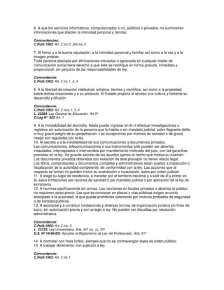6. A que los servicios informáticos, computarizados o no, públicos o privados, no suministren
informaciones que afecten la intimidad personal y familiar.

Concordancias:
C.Polít.1993: Art. 2 inc.5; 200 inc.3

7. Al honor y a la buena reputación, a la intimidad personal y familiar así como a la voz y a la
imagen propias.
Toda persona afectada por afirmaciones inexactas o agraviada en cualquier medio de
comunicación social tiene derecho a que éste se rectifique en forma gratuita, inmediata y
proporcional, sin perjuicio de las responsabilidades de ley.

Concordancia:
C.Polít.1993: Art. 2 inc.1, 3, 4

8. A la libertad de creación intelectual, artística, técnica y científica, así como a la propiedad
sobre dichas creaciones y a su producto. El Estado propicia el acceso a la cultura y fomenta su
desarrollo y difusión.

Concordancia:
C.Polít.1993: Art. 2 incs.1, 3, 4
L. 23384: Ley General de Educación. Art 5º
D.Leg N° 822 Art. 1
             :

9. A la inviolabilidad del domicilio. Nadie puede ingresar en él ni efectuar investigaciones o
registros sin autorización de la persona que lo habita o sin mandato judicial, salvo flagrante delito
o muy grave peligro de su perpetración. Las excepciones por motivos de sanidad o de grave
riesgo son reguladas por la ley.
10. Al secreto y a la inviolabilidad de sus comunicaciones y documentos privados.
Las comunicaciones, telecomunicaciones o sus instrumentos sólo pueden ser abiertos,
incautados, interceptados o intervenidos por mandamiento motivado del juez, con las garantías
previstas en la ley. Se guarda secreto de los asuntos ajenos al hecho que motiva su examen.
Los documentos privados obtenidos con violación de este precepto no tienen efecto legal.
Los libros, comprobantes y documentos contables y administrativos están sujetos a inspección o
fiscalización de la autoridad competente, de conformidad con la ley. Las acciones que al
respecto se tomen no pueden incluir su sustracción o incautación, salvo por orden judicial.
11. A elegir su lugar de residencia, a transitar por el territorio nacional y a salir de él y entrar en
él, salvo limitaciones por razones de sanidad o por mandato judicial o por aplicación de la ley de
extranjería.
12. A reunirse pacíficamente sin armas. Las reuniones en locales privados o abiertos al público
no requieren aviso previo. Las que se convocan en plazas y vías públicas exigen anuncio
anticipado a la autoridad, la que puede prohibirlas solamente por motivos probados de seguridad
o de sanidad públicas.
13. A asociarse y a constituir fundaciones y diversas formas de organización jurídica sin fines de
lucro, sin autorización previa y con arreglo a ley. No pueden ser disueltas por resolución
administrativa.

Concordancia:
C.Polít.1993: Art. 2 inc. 3
L. 23733: Ley Universitaria. Arts. 52º inc. c); 72º
D.S. Nº 19-90-ED: Aprueba el Reglamento de Ley del Profesorado. Arts. 91º

14. A contratar con fines lícitos, siempre que no se contravengan leyes de orden público.
15. A trabajar libremente, con sujeción a ley.

Concordancia:
C.Polít.1993: Art. 2 inc.1
 