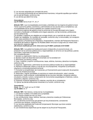 6. Los recursos asignados por concepto de canon
7. Los recursos provenientes de sus operaciones financieras, incluyendo aquéllas que realicen
con el aval del Estado, conforme a ley.
8. Los demás que determine la ley.

Concordancia:
Ley Nº 27209: Norma III del T.P., Art. 2º

Artículo 194º.- Las municipalidades provinciales y distritales son los órganos de gobierno local.
Tienen autonomía política, económica y administrativa en los asuntos de su competencia. Las
municipalidades de los centros poblados son creadas conforme a ley.
La estructura orgánica del gobierno local la conforman el Concejo Municipal como órgano
normativo y fiscalizador y la Alcaldía como órgano ejecutivo, con las funciones y atribuciones
que les señala la ley.
Los alcaldes y regidores son elegidos por sufragio directo, por un período de cuatro (4) años.
Pueden ser reelegidos. Su mandato es revocable, conforme a ley, e irrenunciable, con excepción
de los casos previstos en la Constitución.
Para postular a Presidente de la República, Vicepresidente, miembro del Parlamento Nacional o
Presidente del Gobierno Regional; los Alcaldes deben renunciar al cargo seis (6) meses antes
de la elección respectiva.(20)
(20) Artículo modificado por el Art. Único de la Ley Nº 28607, publicada el 04/10/2005

Artículo 195º.- Los gobiernos locales promueven el desarrollo y la economía local, y la
prestación de los servicios públicos de su responsabilidad, en armonía con las políticas y planes
nacionales y regionales de desarrollo.
Son competentes para:
1. Aprobar su organización interna y su presupuesto
2. Aprobar el plan de desarrollo local concertado con la sociedad civil
3. Administrar sus bienes y rentas.
4. Crear, modificar y suprimir contribuciones, tasas, arbitrios, licencias y derechos municipales,
conforme a ley
5. Organizar, reglamentar y administrar los servicios públicos locales de su responsabilidad.
6. Planificar el desarrollo urbano y rural de sus circunscripciones, incluyendo la zonificación,
urbanismo y el acondicionamiento territorial.
7. Fomentar la competitividad, las inversiones y el financiamiento para la ejecución de proyectos
y obras de infraestructura local.
8. Desarrollar y regular actividades y/o servicios en materia de educación, salud, vivienda,
saneamiento, medio ambiente, sustentabilidad de los recursos naturales, transporte colectivo,
circulación y tránsito, turismo, conservación de monumentos arqueológicos e históricos, cultura,
recreación y deporte, conforme a ley.
9. Presentar iniciativas legislativas en materias y asuntos de su competencia
10. Ejercer las demás atribuciones inherentes a su función, conforme a ley.

Concordancia:
Const.: Art. 191º modif. por Ley Nº 27680
Ley Nº 23853: Art. 3º

Artículo 196º.- Son bienes y rentas de las municipalidades:
1. Los bienes muebles e inmuebles de su propiedad.
2. Los tributos creados por ley a su favor
3. Las contribuciones, tasas, arbitrios, licencias y derechos creados por Ordenanzas
Municipales, conforme a ley.
44. Los derechos económicos que generen por las privatizaciones, concesiones
y servicios que otorguen, conforme a ley.
5. Los recursos asignados del Fondo de Compensación Municipal, que tiene carácter
redistributivo, conforme a ley.
6. Las transferencias específicas que les asigne la Ley Anual de Presupuesto.
 