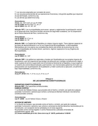 7. Los recursos asignados por concepto de canon.
8. Los recursos provenientes de sus operaciones financieras, incluyendo aquéllas que requieran
el aval del Estado, conforme a ley.
9. Los demás que determine la ley.

Concordancia:
Const.: Art. 193º modif. por Ley Nº 27680
Ley Nº 27209: Norma III del T.P., Art. 2º
Ley Nº 23853: Arts. 84º, 85º, 90º

Artículo 197º.- Las municipalidades promueven, apoyan y reglamentan la participación vecinal
en el desarrollo local. Asimismo brindan servicios de seguridad ciudadana, con la cooperación
de la Policía Nacional del Perú, conforme a ley.

Concordancia:
Ley Nº 26300: Art. 2º inc. e)
Ley Nº 23853: Art. 79º

Artículo 198º.- La Capital de la República no integra ninguna región. Tiene régimen especial en
las leyes de descentralización y en la Ley Orgánica de Municipalidades. La Municipalidad
Metropolitana de Lima ejerce sus competencias dentro del ámbito de la provincia de Lima.
Las municipalidades de frontera tienen, asimismo, régimen especial en la Ley Orgánica de
Municipalidades.

Concordancia:
Ley Nº 23853: Art. 129º

Artículo 199º.- Los gobiernos regionales y locales son fiscalizados por sus propios órganos de
fiscalización y por los organismos que tengan tal atribución por mandato constitucional o legal, y
están sujetos al control y supervisión de la Contraloría General de la República, la que organiza
un sistema de control descentralizado y permanente. Los mencionados gobiernos formulan sus
presupuestos con la participación de la población y rinden cuenta de su ejecución, anualmente,
bajo responsabilidad, conforme a ley.

Concordancia:
D.Ley Nº 26162: Arts. 1º, 2º inc. e) y f), 3º inc. a), 4º


                                             TITULO V
                                DE LAS GARANTIAS CONSTITUCIONALES

GARANTIAS CONSTITUCIONALES
Artículo 200°. Son garantías constitucionales:
               -
HABEAS CORPUS
1. La Acción de Hábeas Corpus, que procede ante el hecho u omisión, por parte de cualquier
autoridad, funcionario o persona que vulnera o amenaza la libertad individual o los derechos
constitucionales conexos.

Concordancias:
Ley N°.23506 Ley de Habeas Corpus y Amparo

ACCION DE AMPARO
2. La Acción de Amparo, que procede contra el hecho u omisión, por parte de cualquier
autoridad, funcionario o persona, que vulnera o amenaza los demás derechos reconocidos por la
Constitución, con excepción de los señalados en el inciso siguiente.
No procede contra normas legales ni contra Resoluciones Judiciales emanadas de
procedimiento regular. (21)
(21) Inciso modificado por el Art. Único de la Ley N° 26470, publicada el 12/06/95
 