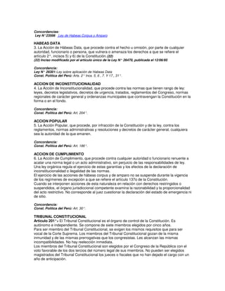 Concordancias:
Ley N°23506 Ley de Habeas Corpus y Amparo

HABEAS DATA
3. La Acción de Hábeas Data, que procede contra el hecho u omisión, por parte de cualquier
autoridad, funcionario o persona, que vulnera o amenaza los derechos a que se refiere el
artículo 2°, incisos 5) y 6) de la Constitución. (22)
(22) Inciso modificado por el artículo único de la Ley N° 26470, publicada el 12/06/95

Concordancia:
Ley N° 26301: Ley sobre aplicación de Habeas Data
Const. Política del Perú: Arts. 2° Incs. 5, 6 , 7. Y 17., 31°.

ACCION DE INCONSTITUCIONALIDAD
4. La Acción de Inconstitucionalidad, que procede contra las normas que tienen rango de ley:
leyes, decretos legislativos, decretos de urgencia, tratados, reglamentos del Congreso, normas
regionales de carácter general y ordenanzas municipales que contravengan la Constitución en la
forma o en el fondo.

Concordancia:
Const. Política del Perú: Art. 204°.

ACCION POPULAR
5. La Acción Popular, que procede, por infracción de la Constitución y de la ley, contra los
reglamentos, normas administrativas y resoluciones y decretos de carácter general, cualquiera
sea la autoridad de la que emanen.

Concordancia:
Const. Política del Perú: Art. 186°.

ACCION DE CUMPLIMIENTO
6. La Acción de Cumplimiento, que procede contra cualquier autoridad o funcionario renuente a
acatar una norma legal o un acto administrativo, sin perjuicio de las responsabilidades de ley.
Una ley orgánica regula el ejercicio de estas garantías y los efectos de la declaración de
inconstitucionalidad o ilegalidad de las normas.
El ejercicio de las acciones de hábeas corpus y de amparo no se suspende durante la vigencia
de los regímenes de excepción a que se refiere el artículo 137o de la Constitución.
Cuando se interponen acciones de esta naturaleza en relación con derechos restringidos o
suspendidos, el órgano jurisdiccional competente examina la razonabilidad y la proporcionalidad
del acto restrictivo. No corresponde al juez cuestionar la declaración del estado de emergencia ni
de sitio.

Concordancia:
Const. Política del Perú: Art. 30°.

TRIBUNAL CONSTITUCIONAL
Artículo 201°. El Tribunal Constitucional es el órgano de control de la Constitución. Es
               -
autónomo e independiente. Se compone de siete miembros elegidos por cinco años.
Para ser miembro del Tribunal Constitucional, se exigen los mismos requisitos que para ser
vocal de la Corte Suprema. Los miembros del Tribunal Constitucional gozan de la misma
inmunidad y de las mismas prerrogativas que los congresistas. Les alcanzan las mismas
incompatibilidades. No hay reelección inmediata.
Los miembros del Tribunal Constitucional son elegidos por el Congreso de la República con el
voto favorable de los dos tercios del número legal de sus miembros. No pueden ser elegidos
magistrados del Tribunal Constitucional los jueces o fiscales que no han dejado el cargo con un
año de anticipación.
 