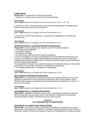 COMPETENCIA
Artículo 202°. Corresponde al Tribunal Constitucional:
              -
1. Conocer, en instancia única, la acción de inconstitucionalidad.

Concordancia:
Ley N° 26435: Aprueba la Ley Orgánica del Tribunal Constitucional. Arts. 4° y 20°– 40°.

2. Conocer, en última y definitiva instancia, las resoluciones denegatorias de hábeas corpus,
amparo, hábeas data, y acción de cumplimiento.

Concordancia:
Ley N° 26435 Aprueba la Ley Orgánica del Tribunal Constitucional. Art. 41°.
            :

3. Conocer los conflictos de competencia, o de atribuciones asignadas por la Constitución
conforme a ley.

Concordancia:
Ley N° 26435: Aprueba la Ley Orgánica del Tribunal Constitucional. Art. 2º.

INTERPOSICION DE LA ACCION DE INCONSTITUCIONALIDAD
Artículo 203°. Están facultados para interponer acción de inconstitucionalidad:
                -
1. El Presidente de la República;
2. El Fiscal de la Nación;
3. El Defensor del Pueblo;
4. El veinticinco por ciento del número legal de congresistas;
5. Cinco mil ciudadanos con firmas comprobadas por el Jurado Nacional de Elecciones. Si la
norma es una ordenanza municipal, está facultado para impugnarla el uno por ciento de los
ciudadanos del respectivo ámbito territorial, siempre que este porcentaje no exceda del número
de firmas anteriormente señalado.
6. Los presidentes de Región con acuerdo del Consejo de Coordinación Regional, o los alcaldes
provinciales con acuerdo de su Concejo, en materias de su competencia.
7. Los colegios profesionales, en materias de su especialidad.

Concordancia:
Ley N° 26435: Aprueba la Ley Orgánica del Tribunal Constitucional. Art. 25°.

DECLARACION DE INCONSTITUCIONALIDAD
Artículo 204°. La sentencia del Tribunal que declara la inconstitucionalidad de una norma se
               -
publica en el diario oficial. Al día siguiente de la publicación, dicha norma queda sin efecto.
No tiene efecto retroactivo la sentencia del Tribunal que declara inconstitucional, en todo o en
parte, una norma legal.

Concordancia:
Ley N° 26435: Aprueba la Ley Orgánica del Tribunal Constitucional. Art. 34°.

AGOTAMIENTO DE LA JURISDICCION INTERNA
Artículo 205°. Agotada la jurisdicción interna, quien se considere lesionado en los derechos
               -
que la Constitución reconoce puede recurrir a los tribunales u organismos internacionales
constituidos según tratados o convenios de los que el Perú es parte.

                                         TITULO VI
                             DE LA REFORMA DE LA CONSTITUCION

REFORMA DE LA CONSTITUCION. REGULACIOBN
Artículo 206°. Toda reforma constitucional debe ser aprobada por el Congreso con mayoría
              -
absoluta del número legal de sus miembros, y ratificada mediante referéndum. Puede omitirse el
referéndum cuando el acuerdo del Congreso se obtiene en dos legislaturas ordinarias sucesivas
 