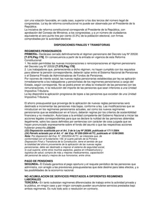 con una votación favorable, en cada caso, superior a los dos tercios del número legal de
congresistas. La ley de reforma constitucional no puede ser observada por el Presidente de la
República.
La iniciativa de reforma constitucional corresponde al Presidente de la República, con
aprobación del Consejo de Ministros; a los congresistas; y a un número de ciudadanos
equivalente al cero punto tres por ciento (0.3%) de la población electoral, con firmas
comprobadas por la autoridad electoral.

                          DISPOSICIONES FINALES Y TRANSITORIAS

REGIMENES PENSIONARIOS
PRIMERA.- Declárase cerrado definitivamente el régimen pensionario del Decreto Ley Nº 20530
[T.070,Pág.178]. En consecuencia a partir de la entrada en vigencia de esta Reforma
Constitucional:
1. No están permitidas las nuevas incorporaciones o reincorporaciones al régimen pensionario
del Decreto Ley Nº 20530 [T.070,Pág.178].
2. Los trabajadores que, perteneciendo a dicho régimen, no hayan cumplido con los requisitos
para obtener la pensión correspondiente, deberán optar entre el Sistema Nacional de Pensiones
o el Sistema Privado de Administradoras de Fondos de Pensiones.
Por razones de interés social, las nuevas reglas pensionarias establecidas por ley se aplicarán
inmediatamente a los trabajadores y pensionistas de los regímenes pensionarios a cargo del
Estado, según corresponda. No se podrá prever en ellas la nivelación de las pensiones con las
remuneraciones, ni la reducción del importe de las pensiones que sean inferiores a una Unidad
Impositiva Tributaria.
La ley dispondrá la aplicación progresiva de topes a las pensiones que excedan de una Unidad
Impositiva Tributaria.

El ahorro presupuestal que provenga de la aplicación de nuevas reglas pensionarias será
destinado a incrementar las pensiones más bajas, conforme a ley. Las modificaciones que se
introduzcan en los regímenes pensionarios actuales, así como los nuevos regímenes
pensionarios que se establezcan en el futuro, deberán regirse por los criterios de sostenibilidad
financiera y no nivelación. Autorízase a la entidad competente del Gobierno Nacional a iniciar las
acciones legales correspondientes para que se declare la nulidad de las pensiones obtenidas
ilegalmente, salvo los casos definidos por sentencias con carácter de cosa juzgada que se
hayan pronunciado expresamente sobre el fondo del asunto o que las respectivas acciones
hubieran prescrito.(23)(24)
(23) Disposición sustituida por el Art. 3 de la Ley Nº 28389, publicada el 17/11/2004.
(24) Párrafo aclarado por el Art. 4° del Exp. Nº 050-2004-AI/TC, publicado el 12/06/2005.
Nota: Por disposición del Exp. N° 050  -2004-AI/TC, se interpreta que, de
conformidad con el fundamento 159, el cuarto párrafo de la Primera
Disposición Final y Transitoria de la Constitución, tiene el sentido de que
la totalidad del ahorro proveniente de la aplicación de las nuevas reglas
pensionarias, debe ser destinado a mejorar el sistema de seguridad social,
lo cual supone, entre otros muchos aspectos, gastos en infraestructura y
logística de salud, compra de más y mejores medicamentos, capacitación
del personal de salud y mejora de sus honorarios, entre otros.

PAGO DE PENSIONES
SEGUNDA.- El Estado garantiza el pago oportuno y el reajuste periódico de las pensiones que
administra, con arreglo a las previsiones presupuestarias que éste destine para tales efectos, y a
las posibilidades de la economía nacional.

NO ACUMULACION DE SERVICIOS PRESTADOS A DIFERENTES REGIMENES
LABORALES
TERCERA.- En tanto subsistan regímenes diferenciados de trabajo entre la actividad privada y
la pública, en ningún caso y por ningún concepto pueden acumularse servicios prestados bajo
ambos regímenes. Es nulo todo acto o resolución en contrario.
 