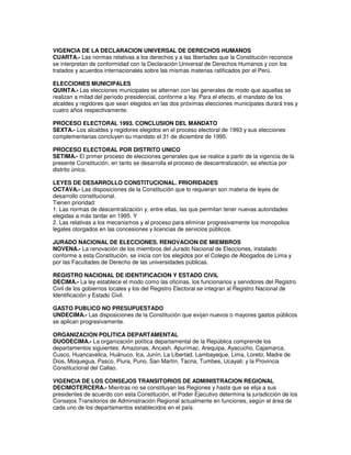 VIGENCIA DE LA DECLARACION UNIVERSAL DE DERECHOS HUMANOS
CUARTA.- Las normas relativas a los derechos y a las libertades que la Constitución reconoce
se interpretan de conformidad con la Declaración Universal de Derechos Humanos y con los
tratados y acuerdos internacionales sobre las mismas materias ratificados por el Perú.

ELECCIONES MUNICIPALES
QUINTA.- Las elecciones municipales se alternan con las generales de modo que aquellas se
realizan a mitad del período presidencial, conforme a ley. Para el efecto, el mandato de los
alcaldes y regidores que sean elegidos en las dos próximas elecciones municipales durará tres y
cuatro años respectivamente.

PROCESO ELECTORAL 1993. CONCLUSION DEL MANDATO
SEXTA.- Los alcaldes y regidores elegidos en el proceso electoral de 1993 y sus elecciones
complementarias concluyen su mandato el 31 de diciembre de 1995.

PROCESO ELECTORAL POR DISTRITO UNICO
SETIMA.- El primer proceso de elecciones generales que se realice a partir de la vigencia de la
presente Constitución, en tanto se desarrolla el proceso de descentralización, se efectúa por
distrito único.

LEYES DE DESARROLLO CONSTITUCIONAL. PRIORIDADES
OCTAVA.- Las disposiciones de la Constitución que lo requieran son materia de leyes de
desarrollo constitucional.
Tienen prioridad:
1. Las normas de descentralización y, entre ellas, las que permitan tener nuevas autoridades
elegidas a más tardar en 1995. Y
2. Las relativas a los mecanismos y al proceso para eliminar progresivamente los monopolios
legales otorgados en las concesiones y licencias de servicios públicos.

JURADO NACIONAL DE ELECCIONES. RENOVACION DE MIEMBROS
NOVENA.- La renovación de los miembros del Jurado Nacional de Elecciones, instalado
conforme a esta Constitución, se inicia con los elegidos por el Colegio de Abogados de Lima y
por las Facultades de Derecho de las universidades públicas.

REGISTRO NACIONAL DE IDENTIFICACION Y ESTADO CIVIL
DECIMA.- La ley establece el modo como las oficinas, los funcionarios y servidores del Registro
Civil de los gobiernos locales y los del Registro Electoral se integran al Registro Nacional de
Identificación y Estado Civil.

GASTO PUBLICO NO PRESUPUESTADO
UNDECIMA.- Las disposiciones de la Constitución que exijan nuevos o mayores gastos públicos
se aplican progresivamente.

ORGANIZACION POLITICA DEPARTAMENTAL
DUODECIMA.- La organización política departamental de la República comprende los
departamentos siguientes; Amazonas, Ancash, Apurímac, Arequipa, Ayacucho, Cajamarca,
Cusco, Huancavelica, Huánuco, Ica, Junín, La Libertad, Lambayeque, Lima, Loreto, Madre de
Dios, Moquegua, Pasco, Piura, Puno, San Martín, Tacna, Tumbes, Ucayali; y la Provincia
Constitucional del Callao.

VIGENCIA DE LOS CONSEJOS TRANSITORIOS DE ADMINISTRACION REGIONAL
DECIMOTERCERA.- Mientras no se constituyan las Regiones y hasta que se elija a sus
presidentes de acuerdo con esta Constitución, el Poder Ejecutivo determina la jurisdicción de los
Consejos Transitorios de Administración Regional actualmente en funciones, según el área de
cada uno de los departamentos establecidos en el país.
 