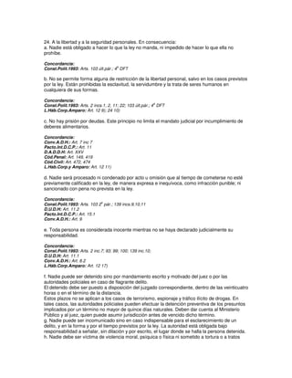 24. A la libertad y a la seguridad personales. En consecuencia:
a. Nadie está obligado a hacer lo que la ley no manda, ni impedido de hacer lo que ella no
prohíbe.

Concordancia:
                                       a
Const.Polít.1993: Arts. 103 últ.pár.; 4 DFT

b. No se permite forma alguna de restricción de la libertad personal, salvo en los casos previstos
por la ley. Están prohibidas la esclavitud, la servidumbre y la trata de seres humanos en
cualquiera de sus formas.

Concordancia:
                                                            a
Const.Polít.1993: Arts. 2 incs.1, 2, 11; 22; 103 últ.pár.; 4 DFT
L.Háb.Corp.Amparo: Art. 12 9); 24 10)

c. No hay prisión por deudas. Este principio no limita el mandato judicial por incumplimiento de
deberes alimentarios.

Concordancia:
Conv.A.D.H.: Art. 7 inc 7
Pacto.Int.D.C.P.: Art. 11
D.A.D.D.H: Art. XXV
Cód.Penal: Art. 149, 419
Cód.Civil: Art. 472, 474
L.Hab.Corp.y Amparo: Art. 12 11)

d. Nadie será procesado ni condenado por acto u omisión que al tiempo de cometerse no esté
previamente calificado en la ley, de manera expresa e inequívoca, como infracción punible; ni
sancionado con pena no prevista en la ley.

Concordancia:
                             o
Const.Polít.1993: Arts. 103 2 pár.; 139 incs.9,10,11
D.U.D.H: Art. 11.2
Pacto.Int.D.C.P.: Art. 15.1
Conv.A.D.H.: Art. 9

e. Toda persona es considerada inocente mientras no se haya declarado judicialmente su
responsabilidad.

Concordancia:
Const.Polít.1993: Arts. 2 inc.7; 93; 99; 100; 139 inc.10;
D.U.D.H: Art. 11.1
Conv.A.D.H.: Art. 8.2
L.Háb.Corp.Amparo: Art. 12 17)

f. Nadie puede ser detenido sino por mandamiento escrito y motivado del juez o por las
autoridades policiales en caso de flagrante delito.
El detenido debe ser puesto a disposición del juzgado correspondiente, dentro de las veinticuatro
horas o en el término de la distancia.
Estos plazos no se aplican a los casos de terrorismo, espionaje y tráfico ilícito de drogas. En
tales casos, las autoridades policiales pueden efectuar la detención preventiva de los presuntos
implicados por un término no mayor de quince días naturales. Deben dar cuenta al Ministerio
Público y al juez, quien puede asumir jurisdicción antes de vencido dicho término.
g. Nadie puede ser incomunicado sino en caso indispensable para el esclarecimiento de un
delito, y en la forma y por el tiempo previstos por la ley. La autoridad está obligada bajo
responsabilidad a señalar, sin dilación y por escrito, el lugar donde se halla la persona detenida.
h. Nadie debe ser víctima de violencia moral, psíquica o física ni sometido a tortura o a tratos
 