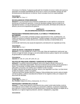 inhumanos o humillantes. Cualquiera puede pedir de inmediato el examen médico de la persona
agraviada o de aquélla imposibilitada de recurrir por sí misma a la autoridad. Carecen de valor
las declaraciones obtenidas por la violencia. Quien la emplea incurre en responsabilidad.

Concordancia:
C.Polít.1993: Art. 2 incs.1, 2

NO EXCLUSION DE OTROS DERECHOS
Artículo 3°. La enumeración de los derechos establecidos en este capítulo no excluye los
           -
demás que la Constitución garantiza, ni otros de naturaleza análoga o que se fundan en la
dignidad del hombre, o en los principios de soberanía del pueblo, del Estado democrático de
derecho y de la forma republicana de gobierno.

                                        CAPITULO II
                          DE LOS DERECHOS SOCIALES Y ECONOMICOS

PROTECCION A PERSONAS DESVALIDAS, A LA FAMILIA Y PROMOCION DEL
MATRIMONIO
Artículo 4°. La comunidad y el Estado protegen especialmente al niño, al adolescente, a la
            -
madre y al anciano en situación de abandono. También protegen a la familia y promueven el
matrimonio. Reconocen a estos últimos como institutos naturales y fundamentales de la
sociedad.
La forma del matrimonio y las causas de separación y de disolución son reguladas por la ley.

Concordancia:
C.Polít.1993: Art. 2 inc.1

UNION DE HECHO. COMUNIDAD DE BIENES
Artículo 5°. La unión estable de un varón y una mujer, libres de impedimento matrimonial, que
           -
forman un hogar de hecho, da lugar a una comunidad de bienes sujeta al régimen de la sociedad
de gananciales en cuanto sea aplicable.

Concordancia:
Cód.Civil: Art. 326, 241 a 243, 287 a 294, 301 y ss.

POLITICA DE POBLACION. DEBERES Y DERECHOS DE PADRES E HIJOS
Artículo 6°. La política nacional de población tiene como objetivo difundir y promover la
              -
paternidad y maternidad responsables. Reconoce el derecho de las familias y de las personas a
decidir. En tal sentido, el Estado asegura los programas de educación y la información
adecuados y el acceso a los medios, que no afecten la vida o la salud.
Es deber y derecho de los padres alimentar, educar y dar seguridad a sus hijos. Los hijos tienen
el deber de respetar y asistir a sus padres.
Todos los hijos tienen iguales derechos y deberes. Está prohibida toda mención sobre el estado
civil de los padres y sobre la naturaleza de la filiación en los registros civiles y en cualquier otro
documento de identidad.

Concordancia:
C.Polít.1993: Art. 2 incs.1, 2
D.L. Nº 26102: Código de los Niños y Adolescentes. Art. 15º inc. f)

PROTECCION Y DEFENSA DE LA SALUD
Artículo 7°. Todos tienen derecho a la protección de su salud, la del medio familiar y la de la
            -
comunidad así como el deber de contribuir a su promoción y defensa. La persona incapacitada
para velar por sí misma a causa de una deficiencia física o mental tiene derecho al respeto de su
dignidad y a un régimen legal de protección, atención, readaptación y seguridad.

Concordancia:
 
