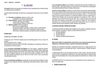 CIVICA – SEMANA 4 - CEPREUNA
1. EL ESTADO
Concepto.-Estadoeslaorganizaciónjurídicadeunpaís,asentada sobreunterritorioytiene
una autoridad que es el gobierno.
CuandohablamosdeEstado nos referimosa la organizaciónjurídicadeun país. El Estado
tiene:
a) El pueblo o ciudadanía: población urbana yrural.
Ciudadanos con derechos garantizados.
b) Posee territorio: subsuelo, suelo yespacio aéreo.
Territorio delimitado por fronteras.
Forman bloques militares yeconómicos.
c) Régimen político: formas de gobierno.
Democracias: antiguas.(tribus)
Monarquías: feudales, absolutas, constitucionales o parlamentarias
Autoritario: dictadura civil ymilitar (conservador yrevolucionario).
Democrático: soberanía popular yconstitución (división de poderes).
ETIMOLOGÍA
ORIGEN DE LAPALABRA “ESTADO”.-
Proviene del Latín “STATUS”= Expresa orden. Nicolás Maquíavelo (1513) en el texto ”El
príncipe”.
Acuño la palabra STATO = Estado.
Hay diversas concepciones sobre el ESTADO: deontológicas, sociológicas, jurídicas yla
proveniente de la ciencia política.
a) La concepción deontológica del Estado es la más antigua y cargada de tradición
filosófica.Esta tradiciónseiniciaconAristóteles,continuaconSéneca,CicerónyPolibio;en
la edad mediaconGuillermode Ockman, Duns Scotto, Santo Tomás yen los siglos XVII y
XIII: Grocio, Puffendorf, Spinoza, etc. Su nota común es atribuir al Estado un fin, un valor
que debe realizarse mediante su acción. Este fin es el bien común. Hoy no puede pues,
considerársela científica.
b)Lasconcepcionessociológicas correspondenalaugede estudiossociológicosentorno
al Estado como institución de poder. Representan esta tendencia Marx, jellinek, Heller,
Weber.
c) La concepción jurídica reducealEstado a lo estrictamentenormativo. El Estado es un
sistemajurídico,cuyaíndolese debea la conexióndenormas.Estatendenciaestáligadaa
la escuela formalista del Derecho: Kelsen yDel Vecchio.
d) Para la ciencia política, el Estado es el poder político jurídicamente institucionalizado.
De ahí que el Estado modernoseaproductodeuna revoluciónhistóricadelas instituciones
y el resultadodeuna ardualuchaque duromásdedos siglos,a partirde: 1776las primeras
revoluciones burguesas inspiradas en el liberalismo (Estados Unidos de Norteamérica) y
1789 (Francia). Nuestro país se emancipo inspirado en los ideales de 1776 y 1789. La
República que se instauró el 28 de julio de 1821, fue un modelo copiado del europeo del
siglo XVIII, para organizar racionalmente” la vida política. El Estado, tal como nosotros lo
concebimos, es un fenómeno épocal, porque nada impide afirmar que en el futuro no
existirán otras formas de organizar el poder, distintas a las existentes.
LA ESTRUCTURA DEL PODER DEL ESTADO
La estructuradel Poder del Estado está constituidopor tres poderes: Legislativo, Ejecutivo,
Judicial (División de poderes) yórganos constitucionales autónomos.
1. El Poder Legislativo
2. El Poder Ejecutivo
3. El Poder Judicial y
4. Órganos Constitucionales Autónomos.
EL PODER
Esta noción alude a la capacidad de una persona o de un grupo de personas para
determinar, condicionar, dirigir o inducir la conducta de los demás.
Expresa una combinación de energía y capacidadal servicio de un ideal. El poder es el
recurso de que dispone la autoridad para dirigir y hacerse obedecer. PODER, equivale a
mando-obediencia.
La palabrapoder tiene su raíz etimológicaenel términolatino ”potere”, que deriva del latín
arcaico ”posee”, que significa ser capaz. De ahí que quien tiene poder es capazde hacer
algo.El diccionarioSopenadice:”lavoz poderequivalea facultaddehacery a fuerza moral
o física”.
El PODER POLITICO, es el poder ejercido como autoridad de mando yobediencia, se
ejerce con legitimidad.
1. PODER LEGISLATIVO
 