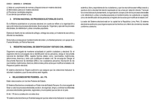 CIVICA – SEMANA 4 - CEPREUNA
c) Velar el cumplimiento de normas ydisposiciones en materia electoral.
d) Administrar justicia en materia electoral.
e) Proclamar candidatos elegidos.
f) Las demás que señalan la Ley.
2. OFICINA NACIONAL DE PROCESOS ELECTORALES O.N.P.E.
Es la Máxima autoridad en un proceso electoral, en cuanto se refiere a la organización y
ejecucióntodoslosprocesoselectorales.Seencargade: Organizary ejecutarlosprocesos
electorales, de referéndum yotras consultas populares.
Elaborael diseño de las cedulasde sufragio, entrega las actasy el material de escrutinioy
difunde los resultados.
Dictainstruccionesparael mantenimiento delorden y la libertad personal,con apoyo de la
Fuerza Armada y la Policía Nacional.
3. REGISTRO NACIONAL DE IDENTIFICACION Y ESTADO CIVIL (RENIEC).-
Organismo encargado de mantener actualizado el padrón ciudadano y electoral. Es el
organismo técnico encargado de la identificación de los peruanos, otorga el documento
nacional de identidad (DNI), registra hechos vitales como; nacimientos, matrimonios,
defunciones, divorcios y otros que modifiquen el estado civil. Se encarga de Otorgar el
Documento Nacional de identidad (DNI) a los ciudadanos peruanos. Inscripción de los
nacimientos,matrimonios,divorcios,defuncionesyotros actosque modificanalestado civil.
Prepara el padrón electoral.
El sistema electoral es Órgano autónomo que asegura que las votaciones traduzcan la
voluntad ciudadana yque los escrutinios sean legales.
 RELACIONES ENTRE PODERES. - Art. 176.
Están relacionados con los tres Poderes del Estado.
El SistemaElectoral esconsideradoun PodermásdelEstadoPeruano.Es elencargado de
llevar a cabolosprocesoselectorales;esdecir,deorganizar,dirigiry controlarlosdiferentes
procesos electorales (generales, regionales ymunicipales) que se dan en el país.
El Art. 176 de la constitución a la letra dice:
“El sistemaelectoral tieneporfinalidadasegurarquelas votaciones traduzcan la expresión
autentica,libre y espontánea de los ciudadanos,y que los escrutiniosseanreflejo exacto y
oportuno de la voluntad del elector expresada en las urnas por votación directa. Tienepor
funcionesbásicaselplaneamiento,laorganización ylaejecucióndelosprocesoselectorales
o de referéndum uotras consultaspopulares;el mantenimientoy la custodiade un registro
únicodeidentificación delaspersonas;elregistrodelosactosquemodificanel estadocivil”.
La sede del Sistema electoral está en la capital de la República: Lima, Perú. El sistema
electoralesautónomoysusórganosaprecianloshechosconcriteriodeconciencia,resuelve
conforme a derecho.
 