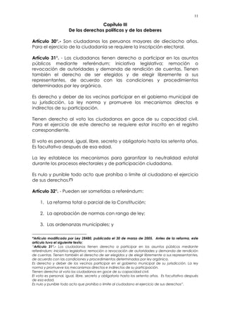 11
Capítulo III
De los derechos políticos y de los deberes
Artículo 30°.- Son ciudadanos los peruanos mayores de dieciocho años.
Para el ejercicio de la ciudadanía se requiere la inscripción electoral.
Artículo 31°. - Los ciudadanos tienen derecho a participar en los asuntos
públicos mediante referéndum; iniciativa legislativa; remoción o
revocación de autoridades y demanda de rendición de cuentas. Tienen
también el derecho de ser elegidos y de elegir libremente a sus
representantes, de acuerdo con las condiciones y procedimientos
determinados por ley orgánica.
Es derecho y deber de los vecinos participar en el gobierno municipal de
su jurisdicción. La ley norma y promueve los mecanismos directos e
indirectos de su participación.
Tienen derecho al voto los ciudadanos en goce de su capacidad civil.
Para el ejercicio de este derecho se requiere estar inscrito en el registro
correspondiente.
El voto es personal, igual, libre, secreto y obligatorio hasta los setenta años.
Es facultativo después de esa edad.
La ley establece los mecanismos para garantizar la neutralidad estatal
durante los procesos electorales y de participación ciudadana.
Es nulo y punible todo acto que prohíba o limite al ciudadano el ejercicio
de sus derechos.(*)
Artículo 32°. - Pueden ser sometidas a referéndum:
1. La reforma total o parcial de la Constitución;
2. La aprobación de normas con rango de ley;
3. Las ordenanzas municipales; y
*Artículo modificado por Ley 28480, publicada el 30 de marzo de 2005. Antes de la reforma, este
artículo tuvo el siguiente texto:
“Artículo 31°.- Los ciudadanos tienen derecho a participar en los asuntos públicos mediante
referéndum; iniciativa legislativa; remoción o revocación de autoridades y demanda de rendición
de cuentas. Tienen también el derecho de ser elegidos y de elegir libremente a sus representantes,
de acuerdo con las condiciones y procedimientos determinados por ley orgánica.
Es derecho y deber de los vecinos participar en el gobierno municipal de su jurisdicción. La ley
norma y promueve los mecanismos directos e indirectos de su participación.
Tienen derecho al voto los ciudadanos en goce de su capacidad civil.
El voto es personal, igual, libre, secreto y obligatorio hasta los setenta años. Es facultativo después
de esa edad.
Es nulo y punible todo acto que prohíba o limite al ciudadano el ejercicio de sus derechos”.
 