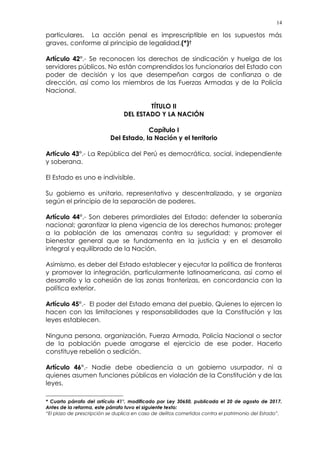 14
particulares. La acción penal es imprescriptible en los supuestos más
graves, conforme al principio de legalidad.(*)†
Artículo 42°.- Se reconocen los derechos de sindicación y huelga de los
servidores públicos. No están comprendidos los funcionarios del Estado con
poder de decisión y los que desempeñan cargos de confianza o de
dirección, así como los miembros de las Fuerzas Armadas y de la Policía
Nacional.
TÍTULO II
DEL ESTADO Y LA NACIÓN
Capítulo I
Del Estado, la Nación y el territorio
Artículo 43°.- La República del Perú es democrática, social, independiente
y soberana.
El Estado es uno e indivisible.
Su gobierno es unitario, representativo y descentralizado, y se organiza
según el principio de la separación de poderes.
Artículo 44°.- Son deberes primordiales del Estado: defender la soberanía
nacional; garantizar la plena vigencia de los derechos humanos; proteger
a la población de las amenazas contra su seguridad; y promover el
bienestar general que se fundamenta en la justicia y en el desarrollo
integral y equilibrado de la Nación.
Asimismo, es deber del Estado establecer y ejecutar la política de fronteras
y promover la integración, particularmente latinoamericana, así como el
desarrollo y la cohesión de las zonas fronterizas, en concordancia con la
política exterior.
Artículo 45°.- El poder del Estado emana del pueblo. Quienes lo ejercen lo
hacen con las limitaciones y responsabilidades que la Constitución y las
leyes establecen.
Ninguna persona, organización, Fuerza Armada, Policía Nacional o sector
de la población puede arrogarse el ejercicio de ese poder. Hacerlo
constituye rebelión o sedición.
Artículo 46°.- Nadie debe obediencia a un gobierno usurpador, ni a
quienes asumen funciones públicas en violación de la Constitución y de las
leyes.
* Cuarto párrafo del artículo 41°, modificado por Ley 30650, publicada el 20 de agosto de 2017.
Antes de la reforma, este párrafo tuvo el siguiente texto:
“El plazo de prescripción se duplica en caso de delitos cometidos contra el patrimonio del Estado”.
 