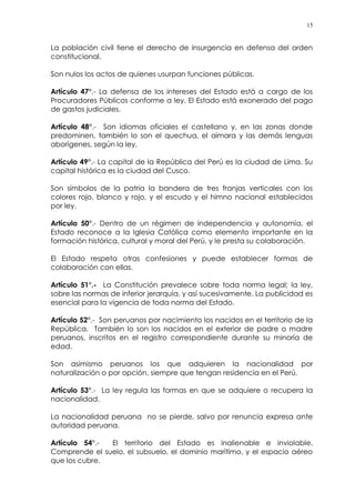 15
La población civil tiene el derecho de insurgencia en defensa del orden
constitucional.
Son nulos los actos de quienes usurpan funciones públicas.
Artículo 47°.- La defensa de los intereses del Estado está a cargo de los
Procuradores Públicos conforme a ley. El Estado está exonerado del pago
de gastos judiciales.
Artículo 48°.- Son idiomas oficiales el castellano y, en las zonas donde
predominen, también lo son el quechua, el aimara y las demás lenguas
aborígenes, según la ley.
Artículo 49°.- La capital de la República del Perú es la ciudad de Lima. Su
capital histórica es la ciudad del Cusco.
Son símbolos de la patria la bandera de tres franjas verticales con los
colores rojo, blanco y rojo, y el escudo y el himno nacional establecidos
por ley.
Artículo 50°.- Dentro de un régimen de independencia y autonomía, el
Estado reconoce a la Iglesia Católica como elemento importante en la
formación histórica, cultural y moral del Perú, y le presta su colaboración.
El Estado respeta otras confesiones y puede establecer formas de
colaboración con ellas.
Artículo 51°.- La Constitución prevalece sobre toda norma legal; la ley,
sobre las normas de inferior jerarquía, y así sucesivamente. La publicidad es
esencial para la vigencia de toda norma del Estado.
Artículo 52°.- Son peruanos por nacimiento los nacidos en el territorio de la
República. También lo son los nacidos en el exterior de padre o madre
peruanos, inscritos en el registro correspondiente durante su minoría de
edad.
Son asimismo peruanos los que adquieren la nacionalidad por
naturalización o por opción, siempre que tengan residencia en el Perú.
Artículo 53°.- La ley regula las formas en que se adquiere o recupera la
nacionalidad.
La nacionalidad peruana no se pierde, salvo por renuncia expresa ante
autoridad peruana.
Artículo 54°.- El territorio del Estado es inalienable e inviolable.
Comprende el suelo, el subsuelo, el dominio marítimo, y el espacio aéreo
que los cubre.
 