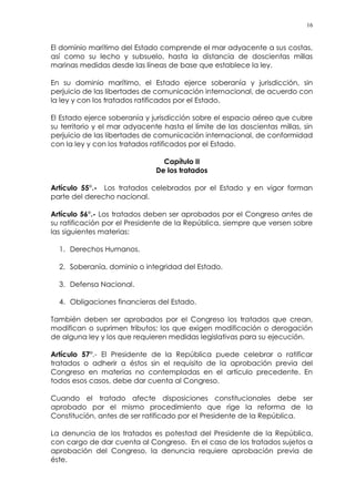 16
El dominio marítimo del Estado comprende el mar adyacente a sus costas,
así como su lecho y subsuelo, hasta la distancia de doscientas millas
marinas medidas desde las líneas de base que establece la ley.
En su dominio marítimo, el Estado ejerce soberanía y jurisdicción, sin
perjuicio de las libertades de comunicación internacional, de acuerdo con
la ley y con los tratados ratificados por el Estado.
El Estado ejerce soberanía y jurisdicción sobre el espacio aéreo que cubre
su territorio y el mar adyacente hasta el límite de las doscientas millas, sin
perjuicio de las libertades de comunicación internacional, de conformidad
con la ley y con los tratados ratificados por el Estado.
Capítulo II
De los tratados
Artículo 55°.- Los tratados celebrados por el Estado y en vigor forman
parte del derecho nacional.
Artículo 56°.- Los tratados deben ser aprobados por el Congreso antes de
su ratificación por el Presidente de la República, siempre que versen sobre
las siguientes materias:
1. Derechos Humanos.
2. Soberanía, dominio o integridad del Estado.
3. Defensa Nacional.
4. Obligaciones financieras del Estado.
También deben ser aprobados por el Congreso los tratados que crean,
modifican o suprimen tributos; los que exigen modificación o derogación
de alguna ley y los que requieren medidas legislativas para su ejecución.
Artículo 57°.- El Presidente de la República puede celebrar o ratificar
tratados o adherir a éstos sin el requisito de la aprobación previa del
Congreso en materias no contempladas en el artículo precedente. En
todos esos casos, debe dar cuenta al Congreso.
Cuando el tratado afecte disposiciones constitucionales debe ser
aprobado por el mismo procedimiento que rige la reforma de la
Constitución, antes de ser ratificado por el Presidente de la República.
La denuncia de los tratados es potestad del Presidente de la República,
con cargo de dar cuenta al Congreso. En el caso de los tratados sujetos a
aprobación del Congreso, la denuncia requiere aprobación previa de
éste.
 