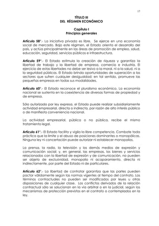 17
TÍTULO III
DEL RÉGIMEN ECONÓMICO
Capítulo I
Principios generales
Artículo 58°.- La iniciativa privada es libre. Se ejerce en una economía
social de mercado. Bajo este régimen, el Estado orienta el desarrollo del
país, y actúa principalmente en las áreas de promoción de empleo, salud,
educación, seguridad, servicios públicos e infraestructura.
Artículo 59°.- El Estado estimula la creación de riqueza y garantiza la
libertad de trabajo y la libertad de empresa, comercio e industria. El
ejercicio de estas libertades no debe ser lesivo a la moral, ni a la salud, ni a
la seguridad públicas. El Estado brinda oportunidades de superación a los
sectores que sufren cualquier desigualdad; en tal sentido, promueve las
pequeñas empresas en todas sus modalidades.
Artículo 60°.- El Estado reconoce el pluralismo económico. La economía
nacional se sustenta en la coexistencia de diversas formas de propiedad y
de empresa.
Sólo autorizado por ley expresa, el Estado puede realizar subsidiariamente
actividad empresarial, directa o indirecta, por razón de alto interés público
o de manifiesta conveniencia nacional.
La actividad empresarial, pública o no pública, recibe el mismo
tratamiento legal.
Artículo 61°.- El Estado facilita y vigila la libre competencia. Combate toda
práctica que la limite y el abuso de posiciones dominantes o monopólicas.
Ninguna ley ni concertación puede autorizar ni establecer monopolios.
La prensa, la radio, la televisión y los demás medios de expresión y
comunicación social; y, en general, las empresas, los bienes y servicios
relacionados con la libertad de expresión y de comunicación, no pueden
ser objeto de exclusividad, monopolio ni acaparamiento, directa ni
indirectamente, por parte del Estado ni de particulares.
Artículo 62°.- La libertad de contratar garantiza que las partes pueden
pactar válidamente según las normas vigentes al tiempo del contrato. Los
términos contractuales no pueden ser modificados por leyes u otras
disposiciones de cualquier clase. Los conflictos derivados de la relación
contractual sólo se solucionan en la vía arbitral o en la judicial, según los
mecanismos de protección previstos en el contrato o contemplados en la
ley.
 