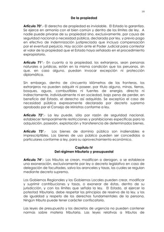 19
De la propiedad
Artículo 70°.- El derecho de propiedad es inviolable. El Estado lo garantiza.
Se ejerce en armonía con el bien común y dentro de los límites de ley. A
nadie puede privarse de su propiedad sino, exclusivamente, por causa de
seguridad nacional o necesidad pública, declarada por ley, y previo pago
en efectivo de indemnización justipreciada que incluya compensación
por el eventual perjuicio. Hay acción ante el Poder Judicial para contestar
el valor de la propiedad que el Estado haya señalado en el procedimiento
expropiatorio.
Artículo 71°.- En cuanto a la propiedad, los extranjeros, sean personas
naturales o jurídicas, están en la misma condición que los peruanos, sin
que, en caso alguno, puedan invocar excepción ni protección
diplomática.
Sin embargo, dentro de cincuenta kilómetros de las fronteras, los
extranjeros no pueden adquirir ni poseer, por título alguno, minas, tierras,
bosques, aguas, combustibles ni fuentes de energía, directa ni
indirectamente, individualmente ni en sociedad, bajo pena de perder, en
beneficio del Estado, el derecho así adquirido. Se exceptúa el caso de
necesidad pública expresamente declarada por decreto supremo
aprobado por el Consejo de Ministros conforme a ley.
Artículo 72°.- La ley puede, sólo por razón de seguridad nacional,
establecer temporalmente restricciones y prohibiciones específicas para la
adquisición, posesión, explotación y transferencia de determinados bienes.
Artículo 73°.- Los bienes de dominio público son inalienables e
imprescriptibles. Los bienes de uso público pueden ser concedidos a
particulares conforme a ley, para su aprovechamiento económico.
Capítulo IV
Del régimen tributario y presupuestal
Artículo 74°.- Los tributos se crean, modifican o derogan, o se establece
una exoneración, exclusivamente por ley o decreto legislativo en caso de
delegación de facultades, salvo los aranceles y tasas, los cuales se regulan
mediante decreto supremo.
Los Gobiernos Regionales y los Gobiernos Locales pueden crear, modificar
y suprimir contribuciones y tasas, o exonerar de éstas, dentro de su
jurisdicción, y con los límites que señala la ley. El Estado, al ejercer la
potestad tributaria, debe respetar los principios de reserva de la ley, y los
de igualdad y respeto de los derechos fundamentales de la persona.
Ningún tributo puede tener carácter confiscatorio.
Las leyes de presupuesto y los decretos de urgencia no pueden contener
normas sobre materia tributaria. Las leyes relativas a tributos de
 