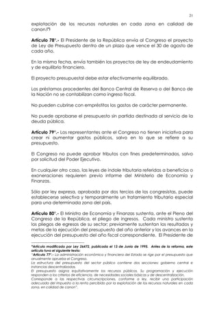 21
explotación de los recursos naturales en cada zona en calidad de
canon.(*)
Artículo 78°.- El Presidente de la República envía al Congreso el proyecto
de Ley de Presupuesto dentro de un plazo que vence el 30 de agosto de
cada año.
En la misma fecha, envía también los proyectos de ley de endeudamiento
y de equilibrio financiero.
El proyecto presupuestal debe estar efectivamente equilibrado.
Los préstamos procedentes del Banco Central de Reserva o del Banco de
la Nación no se contabilizan como ingreso fiscal.
No pueden cubrirse con empréstitos los gastos de carácter permanente.
No puede aprobarse el presupuesto sin partida destinada al servicio de la
deuda pública.
Artículo 79°.- Los representantes ante el Congreso no tienen iniciativa para
crear ni aumentar gastos públicos, salvo en lo que se refiere a su
presupuesto.
El Congreso no puede aprobar tributos con fines predeterminados, salvo
por solicitud del Poder Ejecutivo.
En cualquier otro caso, las leyes de índole tributaria referidas a beneficios o
exoneraciones requieren previo informe del Ministerio de Economía y
Finanzas.
Sólo por ley expresa, aprobada por dos tercios de los congresistas, puede
establecerse selectiva y temporalmente un tratamiento tributario especial
para una determinada zona del país.
Artículo 80°.- El Ministro de Economía y Finanzas sustenta, ante el Pleno del
Congreso de la República, el pliego de ingresos. Cada ministro sustenta
los pliegos de egresos de su sector; previamente sustentan los resultados y
metas de la ejecución del presupuesto del año anterior y los avances en la
ejecución del presupuesto del año fiscal correspondiente. El Presidente de
*Artículo modificado por Ley 26472, publicada el 13 de Junio de 1995. Antes de la reforma, este
artículo tuvo el siguiente texto:
“Artículo 77°.- La administración económica y financiera del Estado se rige por el presupuesto que
anualmente aprueba el Congreso.
La estructura del presupuesto del sector público contiene dos secciones: gobierno central e
instancias descentralizadas.
El presupuesto asigna equitativamente los recursos públicos. Su programación y ejecución
responden a los criterios de eficiencia, de necesidades sociales básicas y de descentralización.
Corresponde a las respectivas circunscripciones, conforme a ley, recibir una participación
adecuada del impuesto a la renta percibido por la explotación de los recursos naturales en cada
zona, en calidad de canon”.
 