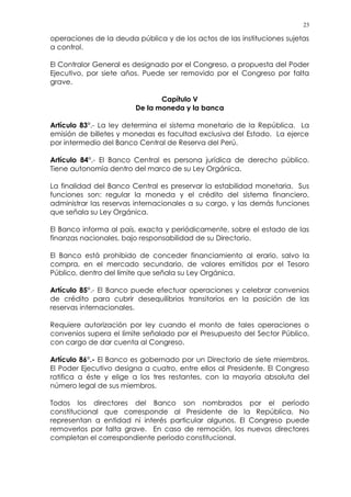 23
operaciones de la deuda pública y de los actos de las instituciones sujetas
a control.
El Contralor General es designado por el Congreso, a propuesta del Poder
Ejecutivo, por siete años. Puede ser removido por el Congreso por falta
grave.
Capítulo V
De la moneda y la banca
Artículo 83°.- La ley determina el sistema monetario de la República. La
emisión de billetes y monedas es facultad exclusiva del Estado. La ejerce
por intermedio del Banco Central de Reserva del Perú.
Artículo 84°.- El Banco Central es persona jurídica de derecho público.
Tiene autonomía dentro del marco de su Ley Orgánica.
La finalidad del Banco Central es preservar la estabilidad monetaria. Sus
funciones son: regular la moneda y el crédito del sistema financiero,
administrar las reservas internacionales a su cargo, y las demás funciones
que señala su Ley Orgánica.
El Banco informa al país, exacta y periódicamente, sobre el estado de las
finanzas nacionales, bajo responsabilidad de su Directorio.
El Banco está prohibido de conceder financiamiento al erario, salvo la
compra, en el mercado secundario, de valores emitidos por el Tesoro
Público, dentro del límite que señala su Ley Orgánica.
Artículo 85°.- El Banco puede efectuar operaciones y celebrar convenios
de crédito para cubrir desequilibrios transitorios en la posición de las
reservas internacionales.
Requiere autorización por ley cuando el monto de tales operaciones o
convenios supera el límite señalado por el Presupuesto del Sector Público,
con cargo de dar cuenta al Congreso.
Artículo 86°.- El Banco es gobernado por un Directorio de siete miembros.
El Poder Ejecutivo designa a cuatro, entre ellos al Presidente. El Congreso
ratifica a éste y elige a los tres restantes, con la mayoría absoluta del
número legal de sus miembros.
Todos los directores del Banco son nombrados por el período
constitucional que corresponde al Presidente de la República. No
representan a entidad ni interés particular algunos. El Congreso puede
removerlos por falta grave. En caso de remoción, los nuevos directores
completan el correspondiente período constitucional.
 