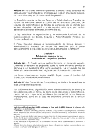 24
Artículo 87°.- El Estado fomenta y garantiza el ahorro. La ley establece las
obligaciones y los límites de las empresas que reciben ahorros del público,
así como el modo y los alcances de dicha garantía.
La Superintendencia de Banca, Seguros y Administradoras Privadas de
Fondos de Pensiones ejerce el control de las empresas bancarias, de
seguros, de administración de fondos de pensiones, de las demás que
reciben depósitos del público y de aquellas otras que, por realizar
operaciones conexas o similares, determine la ley.
La ley establece la organización y la autonomía funcional de la
Superintendencia de Banca, Seguros y Administradoras Privadas de
Fondos de Pensiones.
El Poder Ejecutivo designa al Superintendente de Banca, Seguros y
Administradoras Privadas de Fondos de Pensiones por el plazo
correspondiente a su período constitucional. El Congreso lo ratifica.(*)
Capítulo VI
Del régimen agrario y de las
comunidades campesinas y nativas
Artículo 88°.- El Estado apoya preferentemente el desarrollo agrario.
Garantiza el derecho de propiedad sobre la tierra, en forma privada o
comunal o en cualquiera otra forma asociativa. La ley puede fijar los
límites y la extensión de la tierra según las peculiaridades de cada zona.
Las tierras abandonadas, según previsión legal, pasan al dominio del
Estado para su adjudicación en venta.
Artículo 89°.- Las Comunidades Campesinas y las Nativas tienen existencia
legal y son personas jurídicas.
Son autónomas en su organización, en el trabajo comunal y en el uso y la
libre disposición de sus tierras, así como en lo económico y administrativo,
dentro del marco que la ley establece. La propiedad de sus tierras es
imprescriptible, salvo en el caso de abandono previsto en el artículo
anterior.
*Artículo modificado por Ley 28484, publicada el 5 de abril de 2005. Antes de la reforma, este
artículo tuvo el siguiente texto:
“Artículo 87°.- El Estado fomenta y garantiza el ahorro. La ley establece las obligaciones y los límites
de las empresas que reciben ahorros del público, así como el modo y los alcances de dicha
garantía.
La Superintendencia de Banca y Seguros ejerce el control de las empresas bancarias y de seguros,
de las demás que reciben depósitos del público y de aquellas otras que, por realizar operaciones
conexas o similares, determine la ley.
La ley establece la organización y la autonomía funcional de la Superintendencia de Banca y
Seguros.
El Poder Ejecutivo designa al Superintendente de Banca y Seguros por el plazo correspondiente a su
período constitucional. El Congreso lo ratifica”.
 