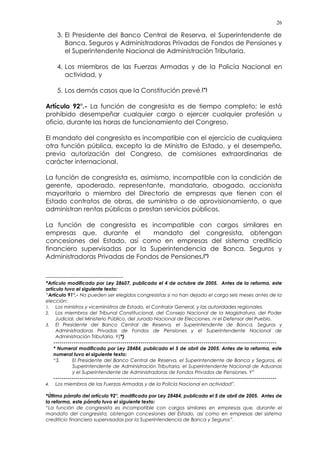 26
3. El Presidente del Banco Central de Reserva, el Superintendente de
Banca, Seguros y Administradoras Privadas de Fondos de Pensiones y
el Superintendente Nacional de Administración Tributaria.
4. Los miembros de las Fuerzas Armadas y de la Policía Nacional en
actividad, y
5. Los demás casos que la Constitución prevé.(*)
Artículo 92°.- La función de congresista es de tiempo completo; le está
prohibido desempeñar cualquier cargo o ejercer cualquier profesión u
oficio, durante las horas de funcionamiento del Congreso.
El mandato del congresista es incompatible con el ejercicio de cualquiera
otra función pública, excepto la de Ministro de Estado, y el desempeño,
previa autorización del Congreso, de comisiones extraordinarias de
carácter internacional.
La función de congresista es, asimismo, incompatible con la condición de
gerente, apoderado, representante, mandatario, abogado, accionista
mayoritario o miembro del Directorio de empresas que tienen con el
Estado contratos de obras, de suministro o de aprovisionamiento, o que
administran rentas públicas o prestan servicios públicos.
La función de congresista es incompatible con cargos similares en
empresas que, durante el mandato del congresista, obtengan
concesiones del Estado, así como en empresas del sistema crediticio
financiero supervisadas por la Superintendencia de Banca, Seguros y
Administradoras Privadas de Fondos de Pensiones.(*)
*Artículo modificado por Ley 28607, publicada el 4 de octubre de 2005. Antes de la reforma, este
artículo tuvo el siguiente texto:
“Artículo 91°.- No pueden ser elegidos congresistas si no han dejado el cargo seis meses antes de la
elección:
1. Los ministros y viceministros de Estado, el Contralor General, y las autoridades regionales.
2. Los miembros del Tribunal Constitucional, del Consejo Nacional de la Magistratura, del Poder
Judicial, del Ministerio Público, del Jurado Nacional de Elecciones, ni el Defensor del Pueblo.
3. El Presidente del Banco Central de Reserva, el Superintendente de Banca, Seguros y
Administradoras Privadas de Fondos de Pensiones y el Superintendente Nacional de
Administración Tributaria. Y(*)
--------------------------------------------------------------------------------------------------------------
* Numeral modificado por Ley 28484, publicada el 5 de abril de 2005. Antes de la reforma, este
numeral tuvo el siguiente texto:
“3. El Presidente del Banco Central de Reserva, el Superintendente de Banca y Seguros, el
Superintendente de Administración Tributaria, el Superintendente Nacional de Aduanas
y el Superintendente de Administradoras de Fondos Privados de Pensiones. Y”
--------------------------------------------------------------------------------------------------------------
4. Los miembros de las Fuerzas Armadas y de la Policía Nacional en actividad”.
*Último párrafo del artículo 92°, modificado por Ley 28484, publicada el 5 de abril de 2005. Antes de
la reforma, este párrafo tuvo el siguiente texto:
“La función de congresista es incompatible con cargos similares en empresas que, durante el
mandato del congresista, obtengan concesiones del Estado, así como en empresas del sistema
crediticio financiero supervisadas por la Superintendencia de Banca y Seguros”.
 