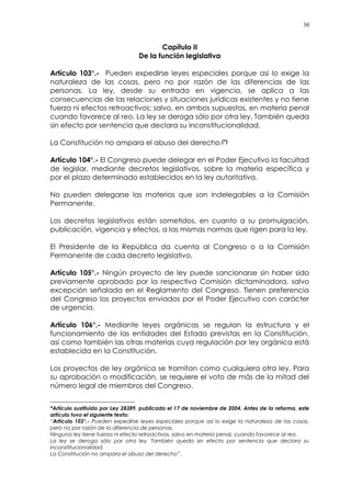 30
Capítulo II
De la función legislativa
Artículo 103°.- Pueden expedirse leyes especiales porque así lo exige la
naturaleza de las cosas, pero no por razón de las diferencias de las
personas. La ley, desde su entrada en vigencia, se aplica a las
consecuencias de las relaciones y situaciones jurídicas existentes y no tiene
fuerza ni efectos retroactivos; salvo, en ambos supuestos, en materia penal
cuando favorece al reo. La ley se deroga sólo por otra ley. También queda
sin efecto por sentencia que declara su inconstitucionalidad.
La Constitución no ampara el abuso del derecho.(*)
Artículo 104°.- El Congreso puede delegar en el Poder Ejecutivo la facultad
de legislar, mediante decretos legislativos, sobre la materia específica y
por el plazo determinado establecidos en la ley autoritativa.
No pueden delegarse las materias que son indelegables a la Comisión
Permanente.
Los decretos legislativos están sometidos, en cuanto a su promulgación,
publicación, vigencia y efectos, a las mismas normas que rigen para la ley.
El Presidente de la República da cuenta al Congreso o a la Comisión
Permanente de cada decreto legislativo.
Artículo 105°.- Ningún proyecto de ley puede sancionarse sin haber sido
previamente aprobado por la respectiva Comisión dictaminadora, salvo
excepción señalada en el Reglamento del Congreso. Tienen preferencia
del Congreso los proyectos enviados por el Poder Ejecutivo con carácter
de urgencia.
Artículo 106°.- Mediante leyes orgánicas se regulan la estructura y el
funcionamiento de las entidades del Estado previstas en la Constitución,
así como también las otras materias cuya regulación por ley orgánica está
establecida en la Constitución.
Los proyectos de ley orgánica se tramitan como cualquiera otra ley. Para
su aprobación o modificación, se requiere el voto de más de la mitad del
número legal de miembros del Congreso.
*Artículo sustituido por Ley 28389, publicada el 17 de noviembre de 2004. Antes de la reforma, este
artículo tuvo el siguiente texto:
“Artículo 103°.- Pueden expedirse leyes especiales porque así lo exige la naturaleza de las cosas,
pero no por razón de la diferencia de personas.
Ninguna ley tiene fuerza ni efecto retroactivos, salvo en materia penal, cuando favorece al reo.
La ley se deroga sólo por otra ley. También queda sin efecto por sentencia que declara su
inconstitucionalidad.
La Constitución no ampara el abuso del derecho”.
 