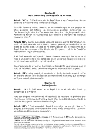 31
Capítulo III
De la formación y promulgación de las leyes
Artículo 107°.- El Presidente de la República y los Congresistas tienen
derecho a iniciativa en la formación de leyes.
También tienen el mismo derecho en las materias que les son propias los
otros poderes del Estado, las instituciones públicas autónomas, los
Gobiernos Regionales, los Gobiernos Locales y los colegios profesionales.
Asimismo lo tienen los ciudadanos que ejercen el derecho de iniciativa
conforme a ley.(*)
Artículo 108°.- La ley aprobada según lo previsto por la Constitución, se
envía al Presidente de la República para su promulgación dentro de un
plazo de quince días. En caso de no promulgación por el Presidente de la
República, la promulga el Presidente del Congreso, o el de la Comisión
Permanente, según corresponda.
Si el Presidente de la República tiene observaciones que hacer sobre el
todo o una parte de la ley aprobada en el Congreso, las presenta a éste
en el mencionado término de quince días.
Reconsiderada la ley por el Congreso, su Presidente la promulga, con el
voto de más de la mitad del número legal de miembros del Congreso.
Artículo 109°.- La ley es obligatoria desde el día siguiente de su publicación
en el diario oficial, salvo disposición contraria de la misma ley que posterga
su vigencia en todo o en parte.
Capítulo IV
Poder Ejecutivo
Artículo 110°.- El Presidente de la República es el Jefe del Estado y
personifica a la Nación.
Para ser elegido Presidente de la República se requiere ser peruano por
nacimiento, tener más de treinta y cinco años de edad al momento de la
postulación y gozar del derecho de sufragio.
Artículo 111°.- El Presidente de la República se elige por sufragio directo. Es
elegido el candidato que obtiene más de la mitad de los votos. Los votos
viciados o en blanco no se computan.
*Artículo modificado por Ley 28390, publicada el 17 de noviembre de 2004. Antes de la reforma,
este artículo tuvo el siguiente texto:
“Artículo 107°.- El Presidente de la República y los Congresistas tienen derecho de iniciativa en la
formación de las leyes.
También tienen el mismo derecho en las materias que les son propias los otros poderes del Estado,
las instituciones públicas autónomas, los municipios y los colegios profesionales. Asimismo lo tienen
los ciudadanos que ejercen el derecho de iniciativa conforme a ley”.
 