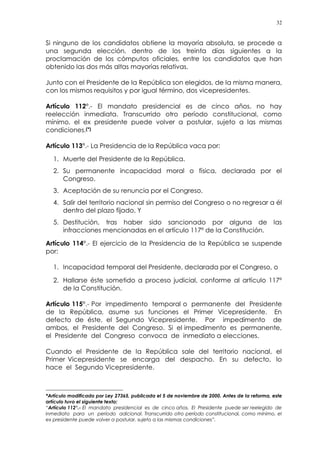 32
Si ninguno de los candidatos obtiene la mayoría absoluta, se procede a
una segunda elección, dentro de los treinta días siguientes a la
proclamación de los cómputos oficiales, entre los candidatos que han
obtenido las dos más altas mayorías relativas.
Junto con el Presidente de la República son elegidos, de la misma manera,
con los mismos requisitos y por igual término, dos vicepresidentes.
Artículo 112°.- El mandato presidencial es de cinco años, no hay
reelección inmediata. Transcurrido otro período constitucional, como
mínimo, el ex presidente puede volver a postular, sujeto a las mismas
condiciones.(*)
Artículo 113°.- La Presidencia de la República vaca por:
1. Muerte del Presidente de la República.
2. Su permanente incapacidad moral o física, declarada por el
Congreso.
3. Aceptación de su renuncia por el Congreso.
4. Salir del territorio nacional sin permiso del Congreso o no regresar a él
dentro del plazo fijado. Y
5. Destitución, tras haber sido sancionado por alguna de las
infracciones mencionadas en el artículo 117º de la Constitución.
Artículo 114°.- El ejercicio de la Presidencia de la República se suspende
por:
1. Incapacidad temporal del Presidente, declarada por el Congreso, o
2. Hallarse éste sometido a proceso judicial, conforme al artículo 117º
de la Constitución.
Artículo 115°.- Por impedimento temporal o permanente del Presidente
de la República, asume sus funciones el Primer Vicepresidente. En
defecto de éste, el Segundo Vicepresidente. Por impedimento de
ambos, el Presidente del Congreso. Si el impedimento es permanente,
el Presidente del Congreso convoca de inmediato a elecciones.
Cuando el Presidente de la República sale del territorio nacional, el
Primer Vicepresidente se encarga del despacho. En su defecto, lo
hace el Segundo Vicepresidente.
*Artículo modificado por Ley 27365, publicada el 5 de noviembre de 2000. Antes de la reforma, este
artículo tuvo el siguiente texto:
“Artículo 112°.- El mandato presidencial es de cinco años. El Presidente puede ser reelegido de
inmediato para un período adicional. Transcurrido otro período constitucional, como mínimo, el
ex presidente puede volver a postular, sujeto a las mismas condiciones”.
 