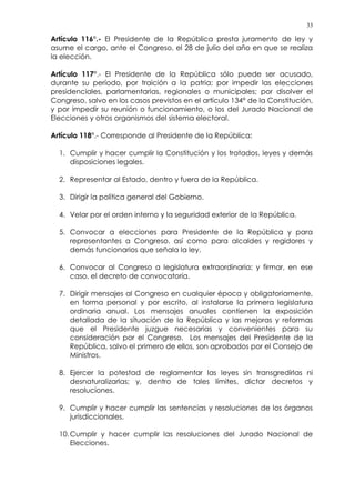 33
Artículo 116°.- El Presidente de la República presta juramento de ley y
asume el cargo, ante el Congreso, el 28 de julio del año en que se realiza
la elección.
Artículo 117°.- El Presidente de la República sólo puede ser acusado,
durante su período, por traición a la patria; por impedir las elecciones
presidenciales, parlamentarias, regionales o municipales; por disolver el
Congreso, salvo en los casos previstos en el artículo 134° de la Constitución,
y por impedir su reunión o funcionamiento, o los del Jurado Nacional de
Elecciones y otros organismos del sistema electoral.
Artículo 118°.- Corresponde al Presidente de la República:
1. Cumplir y hacer cumplir la Constitución y los tratados, leyes y demás
disposiciones legales.
2. Representar al Estado, dentro y fuera de la República.
3. Dirigir la política general del Gobierno.
4. Velar por el orden interno y la seguridad exterior de la República.
5. Convocar a elecciones para Presidente de la República y para
representantes a Congreso, así como para alcaldes y regidores y
demás funcionarios que señala la ley.
6. Convocar al Congreso a legislatura extraordinaria; y firmar, en ese
caso, el decreto de convocatoria.
7. Dirigir mensajes al Congreso en cualquier época y obligatoriamente,
en forma personal y por escrito, al instalarse la primera legislatura
ordinaria anual. Los mensajes anuales contienen la exposición
detallada de la situación de la República y las mejoras y reformas
que el Presidente juzgue necesarias y convenientes para su
consideración por el Congreso. Los mensajes del Presidente de la
República, salvo el primero de ellos, son aprobados por el Consejo de
Ministros.
8. Ejercer la potestad de reglamentar las leyes sin transgredirlas ni
desnaturalizarlas; y, dentro de tales límites, dictar decretos y
resoluciones.
9. Cumplir y hacer cumplir las sentencias y resoluciones de los órganos
jurisdiccionales.
10.Cumplir y hacer cumplir las resoluciones del Jurado Nacional de
Elecciones.
 