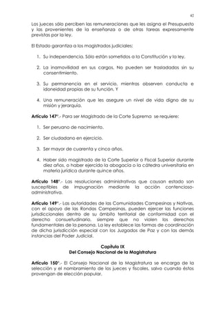 42
Los jueces sólo perciben las remuneraciones que les asigna el Presupuesto
y las provenientes de la enseñanza o de otras tareas expresamente
previstas por la ley.
El Estado garantiza a los magistrados judiciales:
1. Su independencia. Sólo están sometidos a la Constitución y la ley.
2. La inamovilidad en sus cargos. No pueden ser trasladados sin su
consentimiento.
3. Su permanencia en el servicio, mientras observen conducta e
idoneidad propias de su función. Y
4. Una remuneración que les asegure un nivel de vida digno de su
misión y jerarquía.
Artículo 147°.- Para ser Magistrado de la Corte Suprema se requiere:
1. Ser peruano de nacimiento.
2. Ser ciudadano en ejercicio.
3. Ser mayor de cuarenta y cinco años.
4. Haber sido magistrado de la Corte Superior o Fiscal Superior durante
diez años, o haber ejercido la abogacía o la cátedra universitaria en
materia jurídica durante quince años.
Artículo 148°.- Las resoluciones administrativas que causan estado son
susceptibles de impugnación mediante la acción contencioso-
administrativa.
Artículo 149°.- Las autoridades de las Comunidades Campesinas y Nativas,
con el apoyo de las Rondas Campesinas, pueden ejercer las funciones
jurisdiccionales dentro de su ámbito territorial de conformidad con el
derecho consuetudinario, siempre que no violen los derechos
fundamentales de la persona. La ley establece las formas de coordinación
de dicha jurisdicción especial con los Juzgados de Paz y con las demás
instancias del Poder Judicial.
Capítulo IX
Del Consejo Nacional de la Magistratura
Artículo 150°.- El Consejo Nacional de la Magistratura se encarga de la
selección y el nombramiento de los jueces y fiscales, salvo cuando éstos
provengan de elección popular.
 