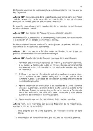 43
El Consejo Nacional de la Magistratura es independiente y se rige por su
Ley Orgánica.
Artículo 151°.- La Academia de la Magistratura, que forma parte del Poder
Judicial, se encarga de la formación y capacitación de jueces y fiscales
en todos sus niveles, para los efectos de su selección.
Es requisito para el ascenso la aprobación de los estudios especiales que
requiera dicha Academia.
Artículo 152°.- Los Jueces de Paz provienen de elección popular.
Dicha elección, sus requisitos, el desempeño jurisdiccional, la capacitación
y la duración en sus cargos son normados por ley.
La ley puede establecer la elección de los jueces de primera instancia y
determinar los mecanismos pertinentes.
Artículo 153°.- Los jueces y fiscales están prohibidos de participar en
política, de sindicarse y de declararse en huelga.
Artículo 154°.- Son funciones del Consejo Nacional de la Magistratura:
1. Nombrar, previo concurso público de méritos y evaluación personal,
a los jueces y fiscales de todos los niveles. Dichos nombramientos
requieren el voto conforme de los dos tercios del número legal de
sus miembros.
2. Ratificar a los jueces y fiscales de todos los niveles cada siete años.
Los no ratificados no pueden reingresar al Poder Judicial ni al
Ministerio Público. El proceso de ratificación es independiente de las
medidas disciplinarias.
3. Aplicar la sanción de destitución a los vocales de la Corte Suprema
y Fiscales Supremos y, a solicitud de la Corte Suprema o de la Junta
de Fiscales Supremos, respectivamente, a los jueces y fiscales de
todas las instancias. La resolución final, motivada y con previa
audiencia del interesado, es inimpugnable.
4. Extender a los jueces y fiscales el título oficial que los acredita.
Artículo 155°.- Son miembros del Consejo Nacional de la Magistratura,
conforme a la ley de la materia:
1. Uno elegido por la Corte Suprema, en votación secreta en Sala
Plena.
2. Uno elegido en votación secreta, por la Junta de Fiscales Supremos.
 