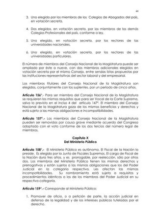 44
3. Uno elegido por los miembros de los Colegios de Abogados del país,
en votación secreta.
4. Dos elegidos, en votación secreta, por los miembros de los demás
Colegios Profesionales del país, conforme a ley.
5. Uno elegido, en votación secreta, por los rectores de las
universidades nacionales.
6. Uno elegido, en votación secreta, por los rectores de las
universidades particulares.
El número de miembros del Consejo Nacional de la Magistratura puede ser
ampliado por éste a nueve, con dos miembros adicionales elegidos en
votación secreta por el mismo Consejo, entre sendas listas propuestas por
las instituciones representativas del sector laboral y del empresarial.
Los miembros titulares del Consejo Nacional de la Magistratura son
elegidos, conjuntamente con los suplentes, por un período de cinco años.
Artículo 156°.- Para ser miembro del Consejo Nacional de la Magistratura
se requieren los mismos requisitos que para ser Vocal de la Corte Suprema,
salvo lo previsto en el inciso 4 del artículo 147º. El miembro del Consejo
Nacional de la Magistratura goza de los mismos beneficios y derechos y
está sujeto a las mismas obligaciones e incompatibilidades.
Artículo 157°.- Los miembros del Consejo Nacional de la Magistratura
pueden ser removidos por causa grave mediante acuerdo del Congreso
adoptado con el voto conforme de los dos tercios del número legal de
miembros.
Capítulo X
Del Ministerio Público
Artículo 158°.- El Ministerio Público es autónomo. El Fiscal de la Nación lo
preside. Es elegido por la Junta de Fiscales Supremos. El cargo de Fiscal de
la Nación dura tres años, y es prorrogable, por reelección, sólo por otros
dos. Los miembros del Ministerio Público tienen los mismos derechos y
prerrogativas y están sujetos a las mismas obligaciones que los del Poder
Judicial en la categoría respectiva. Les afectan las mismas
incompatibilidades. Su nombramiento está sujeto a requisitos y
procedimientos idénticos a los de los miembros del Poder Judicial en su
respectiva categoría.
Artículo 159°.- Corresponde al Ministerio Público:
1. Promover de oficio, o a petición de parte, la acción judicial en
defensa de la legalidad y de los intereses públicos tutelados por el
derecho.
 