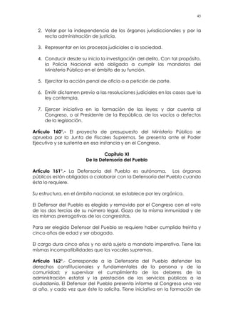 45
2. Velar por la independencia de los órganos jurisdiccionales y por la
recta administración de justicia.
3. Representar en los procesos judiciales a la sociedad.
4. Conducir desde su inicio la investigación del delito. Con tal propósito,
la Policía Nacional está obligada a cumplir los mandatos del
Ministerio Público en el ámbito de su función.
5. Ejercitar la acción penal de oficio o a petición de parte.
6. Emitir dictamen previo a las resoluciones judiciales en los casos que la
ley contempla.
7. Ejercer iniciativa en la formación de las leyes; y dar cuenta al
Congreso, o al Presidente de la República, de los vacíos o defectos
de la legislación.
Artículo 160°.- El proyecto de presupuesto del Ministerio Público se
aprueba por la Junta de Fiscales Supremos. Se presenta ante el Poder
Ejecutivo y se sustenta en esa instancia y en el Congreso.
Capítulo XI
De la Defensoría del Pueblo
Artículo 161°.- La Defensoría del Pueblo es autónoma. Los órganos
públicos están obligados a colaborar con la Defensoría del Pueblo cuando
ésta lo requiere.
Su estructura, en el ámbito nacional, se establece por ley orgánica.
El Defensor del Pueblo es elegido y removido por el Congreso con el voto
de los dos tercios de su número legal. Goza de la misma inmunidad y de
las mismas prerrogativas de los congresistas.
Para ser elegido Defensor del Pueblo se requiere haber cumplido treinta y
cinco años de edad y ser abogado.
El cargo dura cinco años y no está sujeto a mandato imperativo. Tiene las
mismas incompatibilidades que los vocales supremos.
Artículo 162°.- Corresponde a la Defensoría del Pueblo defender los
derechos constitucionales y fundamentales de la persona y de la
comunidad; y supervisar el cumplimiento de los deberes de la
administración estatal y la prestación de los servicios públicos a la
ciudadanía. El Defensor del Pueblo presenta informe al Congreso una vez
al año, y cada vez que éste lo solicita. Tiene iniciativa en la formación de
 