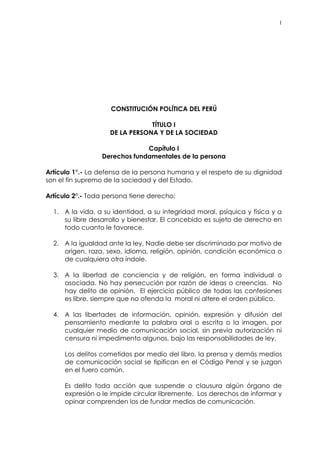 1
CONSTITUCIÓN POLÍTICA DEL PERÚ
TÍTULO I
DE LA PERSONA Y DE LA SOCIEDAD
Capítulo I
Derechos fundamentales de la persona
Artículo 1°.- La defensa de la persona humana y el respeto de su dignidad
son el fin supremo de la sociedad y del Estado.
Artículo 2°.- Toda persona tiene derecho:
1. A la vida, a su identidad, a su integridad moral, psíquica y física y a
su libre desarrollo y bienestar. El concebido es sujeto de derecho en
todo cuanto le favorece.
2. A la igualdad ante la ley. Nadie debe ser discriminado por motivo de
origen, raza, sexo, idioma, religión, opinión, condición económica o
de cualquiera otra índole.
3. A la libertad de conciencia y de religión, en forma individual o
asociada. No hay persecución por razón de ideas o creencias. No
hay delito de opinión. El ejercicio público de todas las confesiones
es libre, siempre que no ofenda la moral ni altere el orden público.
4. A las libertades de información, opinión, expresión y difusión del
pensamiento mediante la palabra oral o escrita o la imagen, por
cualquier medio de comunicación social, sin previa autorización ni
censura ni impedimento algunos, bajo las responsabilidades de ley.
Los delitos cometidos por medio del libro, la prensa y demás medios
de comunicación social se tipifican en el Código Penal y se juzgan
en el fuero común.
Es delito toda acción que suspende o clausura algún órgano de
expresión o le impide circular libremente. Los derechos de informar y
opinar comprenden los de fundar medios de comunicación.
 