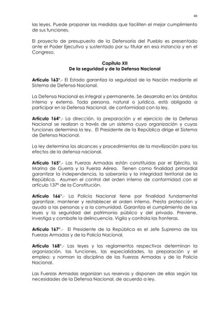 46
las leyes. Puede proponer las medidas que faciliten el mejor cumplimiento
de sus funciones.
El proyecto de presupuesto de la Defensoría del Pueblo es presentado
ante el Poder Ejecutivo y sustentado por su titular en esa instancia y en el
Congreso.
Capítulo XII
De la seguridad y de la Defensa Nacional
Artículo 163°.- El Estado garantiza la seguridad de la Nación mediante el
Sistema de Defensa Nacional.
La Defensa Nacional es integral y permanente. Se desarrolla en los ámbitos
interno y externo. Toda persona, natural o jurídica, está obligada a
participar en la Defensa Nacional, de conformidad con la ley.
Artículo 164°.- La dirección, la preparación y el ejercicio de la Defensa
Nacional se realizan a través de un sistema cuya organización y cuyas
funciones determina la ley. El Presidente de la República dirige el Sistema
de Defensa Nacional.
La ley determina los alcances y procedimientos de la movilización para los
efectos de la defensa nacional.
Artículo 165°.- Las Fuerzas Armadas están constituidas por el Ejército, la
Marina de Guerra y la Fuerza Aérea. Tienen como finalidad primordial
garantizar la independencia, la soberanía y la integridad territorial de la
República. Asumen el control del orden interno de conformidad con el
artículo 137º de la Constitución.
Artículo 166°.- La Policía Nacional tiene por finalidad fundamental
garantizar, mantener y restablecer el orden interno. Presta protección y
ayuda a las personas y a la comunidad. Garantiza el cumplimiento de las
leyes y la seguridad del patrimonio público y del privado. Previene,
investiga y combate la delincuencia. Vigila y controla las fronteras.
Artículo 167°.- El Presidente de la República es el Jefe Supremo de las
Fuerzas Armadas y de la Policía Nacional.
Artículo 168°.- Las leyes y los reglamentos respectivos determinan la
organización, las funciones, las especialidades, la preparación y el
empleo; y norman la disciplina de las Fuerzas Armadas y de la Policía
Nacional.
Las Fuerzas Armadas organizan sus reservas y disponen de ellas según las
necesidades de la Defensa Nacional, de acuerdo a ley.
 
