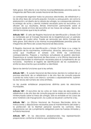 50
falta grave. Está afecto a las mismas incompatibilidades previstas para los
integrantes del Pleno del Jurado Nacional de Elecciones.
Le corresponde organizar todos los procesos electorales, de referéndum y
los de otros tipos de consulta popular, incluido su presupuesto, así como la
elaboración y el diseño de la cédula de sufragio. Le corresponde asimismo
la entrega de actas y demás material necesario para los escrutinios y la
difusión de sus resultados. Brinda información permanente sobre el
cómputo desde el inicio del escrutinio en las mesas de sufragio. Ejerce las
demás funciones que la ley le señala.
Artículo 183°.- El Jefe del Registro Nacional de Identificación y Estado Civil
es nombrado por el Consejo Nacional de la Magistratura por un período
renovable de cuatro años. Puede ser removido por dicho Consejo por
falta grave. Está afecto a las mismas incompatibilidades previstas para los
integrantes del Pleno del Jurado Nacional de Elecciones.
El Registro Nacional de Identificación y Estado Civil tiene a su cargo la
inscripción de los nacimientos, matrimonios, divorcios, defunciones, y otros
actos que modifican el estado civil. Emite las constancias
correspondientes. Prepara y mantiene actualizado el padrón electoral.
Proporciona al Jurado Nacional de Elecciones y a la Oficina Nacional de
Procesos Electorales la información necesaria para el cumplimiento de sus
funciones. Mantiene el registro de identificación de los ciudadanos y
emite los documentos que acreditan su identidad.
Ejerce las demás funciones que la ley señala.
Artículo 184°.- El Jurado Nacional de Elecciones declara la nulidad de un
proceso electoral, de un referéndum o de otro tipo de consulta popular
cuando los votos nulos o en blanco, sumados o separadamente, superan
los dos tercios del número de votos emitidos.
La ley puede establecer proporciones distintas para las elecciones
municipales.
Artículo 185°.- El escrutinio de los votos en toda clase de elecciones, de
referéndum o de otro tipo de consulta popular se realiza en acto público e
ininterrumpido sobre la mesa de sufragio. Sólo es revisable en los casos de
error material o de impugnación, los cuales se resuelven conforme a ley.
Artículo 186°.- La Oficina Nacional de Procesos Electorales dicta las
instrucciones y disposiciones necesarias para el mantenimiento del orden y
la protección de la libertad personal durante los comicios. Estas
disposiciones son de cumplimiento obligatorio para las Fuerzas Armadas y
la Policía Nacional.
Artículo 187°.- En las elecciones pluripersonales hay representación
proporcional, conforme al sistema que establece la ley.
 