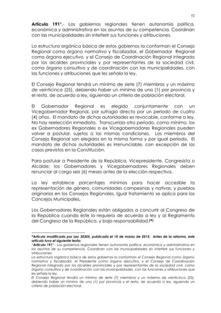52
Artículo 191°.- Los gobiernos regionales tienen autonomía política,
económica y administrativa en los asuntos de su competencia. Coordinan
con las municipalidades sin interferir sus funciones y atribuciones.
La estructura orgánica básica de estos gobiernos la conforman el Consejo
Regional como órgano normativo y fiscalizador, el Gobernador Regional
como órgano ejecutivo, y el Consejo de Coordinación Regional integrado
por los alcaldes provinciales y por representantes de la sociedad civil,
como órgano consultivo y de coordinación con las municipalidades, con
las funciones y atribuciones que les señala la ley.
El Consejo Regional tendrá un mínimo de siete (7) miembros y un máximo
de veinticinco (25), debiendo haber un mínimo de uno (1) por provincia y
el resto, de acuerdo a ley, siguiendo un criterio de población electoral.
El Gobernador Regional es elegido conjuntamente con un
Vicegobernador Regional, por sufragio directo por un periodo de cuatro
(4) años. El mandato de dichas autoridades es revocable, conforme a ley.
No hay reelección inmediata. Transcurrido otro período, como mínimo, los
ex Gobernadores Regionales o ex Vicegobernadores Regionales pueden
volver a postular, sujetos a las mismas condiciones. Los miembros del
Consejo Regional son elegidos en la misma forma y por igual período. El
mandato de dichas autoridades es irrenunciable, con excepción de los
casos previstos en la Constitución.
Para postular a Presidente de la República, Vicepresidente, Congresista o
Alcalde; los Gobernadores y Vicegobernadores Regionales deben
renunciar al cargo seis (6) meses antes de la elección respectiva.
La ley establece porcentajes mínimos para hacer accesible la
representación de género, comunidades campesinas y nativas, y pueblos
originarios en los Consejos Regionales. Igual tratamiento se aplica para los
Concejos Municipales.
Los Gobernadores Regionales están obligados a concurrir al Congreso de
la República cuando éste lo requiera de acuerdo a ley y al Reglamento
del Congreso de la República, y bajo responsabilidad.(*)
*Artículo modificado por Ley 30305, publicada el 10 de marzo de 2015. Antes de la reforma, este
artículo tuvo el siguiente texto:
“Artículo 191°.- Los gobiernos regionales tienen autonomía política, económica y administrativa en
los asuntos de su competencia. Coordinan con las municipalidades sin interferir sus funciones y
atribuciones.
La estructura orgánica básica de estos gobiernos la conforman el Consejo Regional como órgano
normativo y fiscalizador, el Presidente como órgano ejecutivo, y el Consejo de Coordinación
Regional integrado por los alcaldes provinciales y por representantes de la sociedad civil, como
órgano consultivo y de coordinación con las municipalidades, con las funciones y atribuciones que
les señala la ley.
El Consejo Regional tendrá un mínimo de siete (7) miembros y un máximo de veinticinco (25),
debiendo haber un mínimo de uno (1) por provincia y el resto, de acuerdo a ley, siguiendo un
criterio de población electoral.
 