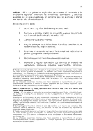 53
Artículo 192°.- Los gobiernos regionales promueven el desarrollo y la
economía regional, fomentan las inversiones, actividades y servicios
públicos de su responsabilidad, en armonía con las políticas y planes
nacionales y locales de desarrollo.
Son competentes para:
1. Aprobar su organización interna y su presupuesto.
2. Formular y aprobar el plan de desarrollo regional concertado
con las municipalidades y la sociedad civil.
3. Administrar sus bienes y rentas.
4. Regular y otorgar las autorizaciones, licencias y derechos sobre
los servicios de su responsabilidad.
5. Promover el desarrollo socioeconómico regional y ejecutar los
planes y programas correspondientes.
6. Dictar las normas inherentes a la gestión regional.
7. Promover y regular actividades y/o servicios en materia de
agricultura, pesquería, industria, agroindustria, comercio,
El Presidente es elegido conjuntamente con un vicepresidente, por sufragio directo por un periodo
de cuatro (4) años, y puede ser reelegido. Los miembros del Consejo Regional son elegidos en la
misma forma y por igual periodo. El mandato de dichas autoridades es revocable, conforme a ley,
e irrenunciable, con excepción de los casos previstos en la Constitución.
Para postular a Presidente de la República, Vicepresidente, miembro del Parlamento Nacional o
Alcalde; los Presidentes de los Gobiernos Regionales deben renunciar al cargo seis (6) meses antes
de la elección respectiva.
La ley establece porcentajes mínimos para hacer accesible la representación de género,
comunidades campesinas y nativas, y pueblos originarios en los Consejos Regionales. Igual
tratamiento se aplica para los Concejos Municipales”.(*)
*Artículo modificado por Ley 28607, publicada el 4 de octubre de 2005. Antes de la reforma, este
artículo tuvo el siguiente texto:
“Artículo 191°.- Los gobiernos regionales tienen autonomía política, económica y administrativa en
los asuntos de su competencia. Coordinan con las municipalidades sin interferir sus funciones y
atribuciones.
La estructura orgánica básica de estos gobiernos la conforman el Consejo Regional como órgano
normativo y fiscalizador, el Presidente como órgano ejecutivo, y el Consejo de Coordinación
Regional integrado por los alcaldes provinciales y por representantes de la sociedad civil, como
órgano consultivo y de coordinación con las municipalidades, con las funciones y atribuciones que
les señala la ley.
El Consejo Regional tendrá un mínimo de siete (7) miembros y un máximo de veinticinco (25),
debiendo haber un mínimo de uno (1) por provincia y el resto, de acuerdo a ley, siguiendo un
criterio de población electoral.
El Presidente es elegido conjuntamente con un vicepresidente, por sufragio directo por un periodo
de cuatro (4) años, y puede ser reelegido. Los miembros del Consejo Regional son elegidos en la
misma forma y por igual periodo. El mandato de dichas autoridades es revocable e irrenunciable,
conforme a ley.
La ley establece porcentajes mínimos para hacer accesible la representación de género,
comunidades nativas y pueblos originarios en los Consejos Regionales. Igual tratamiento se aplica
para los Concejos Municipales”.
 