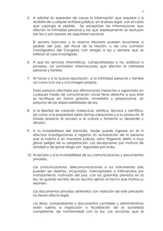 2
5. A solicitar sin expresión de causa la información que requiera y a
recibirla de cualquier entidad pública, en el plazo legal, con el costo
que suponga el pedido. Se exceptúan las informaciones que
afectan la intimidad personal y las que expresamente se excluyan
por ley o por razones de seguridad nacional.
El secreto bancario y la reserva tributaria pueden levantarse a
pedido del juez, del Fiscal de la Nación, o de una comisión
investigadora del Congreso con arreglo a ley y siempre que se
refieran al caso investigado.
6. A que los servicios informáticos, computarizados o no, públicos o
privados, no suministren informaciones que afecten la intimidad
personal y familiar.
7. Al honor y a la buena reputación, a la intimidad personal y familiar
así como a la voz y a la imagen propias.
Toda persona afectada por afirmaciones inexactas o agraviada en
cualquier medio de comunicación social tiene derecho a que éste
se rectifique en forma gratuita, inmediata y proporcional, sin
perjuicio de las responsabilidades de ley.
8. A la libertad de creación intelectual, artística, técnica y científica,
así como a la propiedad sobre dichas creaciones y a su producto. El
Estado propicia el acceso a la cultura y fomenta su desarrollo y
difusión.
9. A la inviolabilidad del domicilio. Nadie puede ingresar en él ni
efectuar investigaciones o registros sin autorización de la persona
que lo habita o sin mandato judicial, salvo flagrante delito o muy
grave peligro de su perpetración. Las excepciones por motivos de
sanidad o de grave riesgo son reguladas por la ley.
10. Al secreto y a la inviolabilidad de sus comunicaciones y documentos
privados.
Las comunicaciones, telecomunicaciones o sus instrumentos sólo
pueden ser abiertos, incautados, interceptados o intervenidos por
mandamiento motivado del juez, con las garantías previstas en la
ley. Se guarda secreto de los asuntos ajenos al hecho que motiva su
examen.
Los documentos privados obtenidos con violación de este precepto
no tienen efecto legal.
Los libros, comprobantes y documentos contables y administrativos
están sujetos a inspección o fiscalización de la autoridad
competente, de conformidad con la ley. Las acciones que al
 
