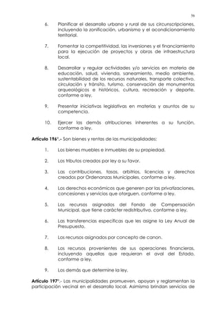 56
6. Planificar el desarrollo urbano y rural de sus circunscripciones,
incluyendo la zonificación, urbanismo y el acondicionamiento
territorial.
7. Fomentar la competitividad, las inversiones y el financiamiento
para la ejecución de proyectos y obras de infraestructura
local.
8. Desarrollar y regular actividades y/o servicios en materia de
educación, salud, vivienda, saneamiento, medio ambiente,
sustentabilidad de los recursos naturales, transporte colectivo,
circulación y tránsito, turismo, conservación de monumentos
arqueológicos e históricos, cultura, recreación y deporte,
conforme a ley.
9. Presentar iniciativas legislativas en materias y asuntos de su
competencia.
10. Ejercer las demás atribuciones inherentes a su función,
conforme a ley.
Artículo 196°.- Son bienes y rentas de las municipalidades:
1. Los bienes muebles e inmuebles de su propiedad.
2. Los tributos creados por ley a su favor.
3. Las contribuciones, tasas, arbitrios, licencias y derechos
creados por Ordenanzas Municipales, conforme a ley.
4. Los derechos económicos que generen por las privatizaciones,
concesiones y servicios que otorguen, conforme a ley.
5. Los recursos asignados del Fondo de Compensación
Municipal, que tiene carácter redistributivo, conforme a ley.
6. Las transferencias específicas que les asigne la Ley Anual de
Presupuesto.
7. Los recursos asignados por concepto de canon.
8. Los recursos provenientes de sus operaciones financieras,
incluyendo aquellas que requieran el aval del Estado,
conforme a ley.
9. Los demás que determine la ley.
Artículo 197°.- Las municipalidades promueven, apoyan y reglamentan la
participación vecinal en el desarrollo local. Asimismo brindan servicios de
 