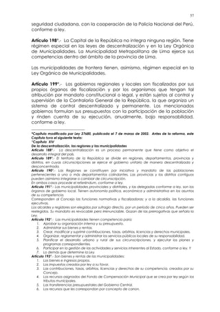 57
seguridad ciudadana, con la cooperación de la Policía Nacional del Perú,
conforme a ley.
Artículo 198°.- La Capital de la República no integra ninguna región. Tiene
régimen especial en las leyes de descentralización y en la Ley Orgánica
de Municipalidades. La Municipalidad Metropolitana de Lima ejerce sus
competencias dentro del ámbito de la provincia de Lima.
Las municipalidades de frontera tienen, asimismo, régimen especial en la
Ley Orgánica de Municipalidades.
Artículo 199°.- Los gobiernos regionales y locales son fiscalizados por sus
propios órganos de fiscalización y por los organismos que tengan tal
atribución por mandato constitucional o legal, y están sujetos al control y
supervisión de la Contraloría General de la República, la que organiza un
sistema de control descentralizado y permanente. Los mencionados
gobiernos formulan sus presupuestos con la participación de la población
y rinden cuenta de su ejecución, anualmente, bajo responsabilidad,
conforme a ley.(*)
*Capítulo modificado por Ley 27680, publicada el 7 de marzo de 2002. Antes de la reforma, este
Capítulo tuvo el siguiente texto:
“Capítulo XIV
De la descentralización, las regiones y las municipalidades
Artículo 188°.- La descentralización es un proceso permanente que tiene como objetivo el
desarrollo integral del país.
Artículo 189°.- El territorio de la República se divide en regiones, departamentos, provincias y
distritos, en cuyas circunscripciones se ejerce el gobierno unitario de manera descentralizada y
desconcentrada.
Artículo 190°.- Las Regiones se constituyen por iniciativa y mandato de las poblaciones
pertenecientes a uno o más departamentos colindantes. Las provincias y los distritos contiguos
pueden asimismo integrarse o cambiar de circunscripción.
En ambos casos procede el referéndum, conforme a ley.
Artículo 191°.- Las municipalidades provinciales y distritales, y las delegadas conforme a ley, son los
órganos de gobierno local. Tienen autonomía política, económica y administrativa en los asuntos
de su competencia.
Corresponden al Concejo las funciones normativas y fiscalizadoras; y a la alcaldía, las funciones
ejecutivas.
Los alcaldes y regidores son elegidos por sufragio directo, por un período de cinco años. Pueden ser
reelegidos. Su mandato es revocable pero irrenunciable. Gozan de las prerrogativas que señala la
Ley.
Artículo 192°.- Las municipalidades tienen competencia para:
1. Aprobar su organización interna y su presupuesto.
2. Administrar sus bienes y rentas.
3. Crear, modificar y suprimir contribuciones, tasas, arbitrios, licencias y derechos municipales.
4. Organizar, reglamentar y administrar los servicios públicos locales de su responsabilidad.
5. Planificar el desarrollo urbano y rural de sus circunscripciones, y ejecutar los planes y
programas correspondientes.
6. Participar en la gestión de las actividades y servicios inherentes al Estado, conforme a ley. Y
7. Lo demás que determine la Ley.
Artículo 193°.- Son bienes y rentas de las municipalidades:
1. Los bienes e ingresos propios.
2. Los impuestos creados por ley a su favor.
3. Las contribuciones, tasas, arbitrios, licencias y derechos de su competencia, creados por su
Concejo.
4. Los recursos asignados del Fondo de Compensación Municipal que se crea por ley según los
tributos municipales.
5. Las transferencias presupuestales del Gobierno Central.
6. Los recursos que les correspondan por concepto de canon.
 