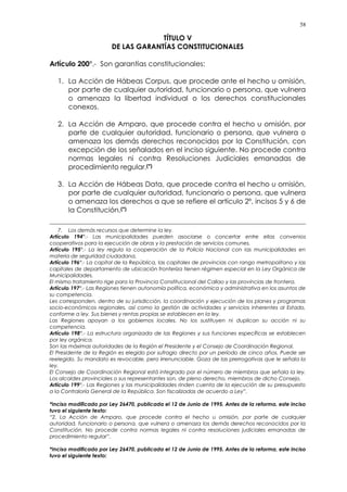 58
TÍTULO V
DE LAS GARANTÍAS CONSTITUCIONALES
Artículo 200°.- Son garantías constitucionales:
1. La Acción de Hábeas Corpus, que procede ante el hecho u omisión,
por parte de cualquier autoridad, funcionario o persona, que vulnera
o amenaza la libertad individual o los derechos constitucionales
conexos.
2. La Acción de Amparo, que procede contra el hecho u omisión, por
parte de cualquier autoridad, funcionario o persona, que vulnera o
amenaza los demás derechos reconocidos por la Constitución, con
excepción de los señalados en el inciso siguiente. No procede contra
normas legales ni contra Resoluciones Judiciales emanadas de
procedimiento regular.(*)
3. La Acción de Hábeas Data, que procede contra el hecho u omisión,
por parte de cualquier autoridad, funcionario o persona, que vulnera
o amenaza los derechos a que se refiere el artículo 2º, incisos 5 y 6 de
la Constitución.(*)
7. Los demás recursos que determine la ley.
Artículo 194°.- Las municipalidades pueden asociarse o concertar entre ellas convenios
cooperativos para la ejecución de obras y la prestación de servicios comunes.
Artículo 195°.- La ley regula la cooperación de la Policía Nacional con las municipalidades en
materia de seguridad ciudadana.
Artículo 196°.- La capital de la República, las capitales de provincias con rango metropolitano y las
capitales de departamento de ubicación fronteriza tienen régimen especial en la Ley Orgánica de
Municipalidades.
El mismo tratamiento rige para la Provincia Constitucional del Callao y las provincias de frontera.
Artículo 197°.- Las Regiones tienen autonomía política, económica y administrativa en los asuntos de
su competencia.
Les corresponden, dentro de su jurisdicción, la coordinación y ejecución de los planes y programas
socio-económicos regionales, así como la gestión de actividades y servicios inherentes al Estado,
conforme a ley. Sus bienes y rentas propias se establecen en la ley.
Las Regiones apoyan a los gobiernos locales. No los sustituyen ni duplican su acción ni su
competencia.
Artículo 198°.- La estructura organizada de las Regiones y sus funciones específicas se establecen
por ley orgánica.
Son las máximas autoridades de la Región el Presidente y el Consejo de Coordinación Regional.
El Presidente de la Región es elegido por sufragio directo por un período de cinco años. Puede ser
reelegido. Su mandato es revocable, pero irrenunciable. Goza de las prerrogativas que le señala la
ley.
El Consejo de Coordinación Regional está integrado por el número de miembros que señala la ley.
Los alcaldes provinciales o sus representantes son, de pleno derecho, miembros de dicho Consejo.
Artículo 199°.- Las Regiones y las municipalidades rinden cuenta de la ejecución de su presupuesto
a la Contraloría General de la República. Son fiscalizadas de acuerdo a Ley”.
*Inciso modificado por Ley 26470, publicada el 12 de Junio de 1995. Antes de la reforma, este inciso
tuvo el siguiente texto:
“2. La Acción de Amparo, que procede contra el hecho u omisión, por parte de cualquier
autoridad, funcionario o persona, que vulnera o amenaza los demás derechos reconocidos por la
Constitución. No procede contra normas legales ni contra resoluciones judiciales emanadas de
procedimiento regular”.
*Inciso modificado por Ley 26470, publicada el 12 de Junio de 1995. Antes de la reforma, este inciso
tuvo el siguiente texto:
 