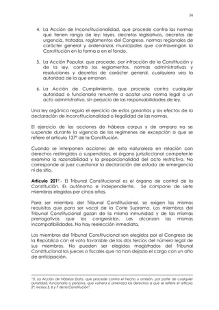 59
4. La Acción de Inconstitucionalidad, que procede contra las normas
que tienen rango de ley: leyes, decretos legislativos, decretos de
urgencia, tratados, reglamentos del Congreso, normas regionales de
carácter general y ordenanzas municipales que contravengan la
Constitución en la forma o en el fondo.
5. La Acción Popular, que procede, por infracción de la Constitución y
de la ley, contra los reglamentos, normas administrativas y
resoluciones y decretos de carácter general, cualquiera sea la
autoridad de la que emanen.
6. La Acción de Cumplimiento, que procede contra cualquier
autoridad o funcionario renuente a acatar una norma legal o un
acto administrativo, sin perjuicio de las responsabilidades de ley.
Una ley orgánica regula el ejercicio de estas garantías y los efectos de la
declaración de inconstitucionalidad o ilegalidad de las normas.
El ejercicio de las acciones de hábeas corpus y de amparo no se
suspende durante la vigencia de los regímenes de excepción a que se
refiere el artículo 137º de la Constitución.
Cuando se interponen acciones de esta naturaleza en relación con
derechos restringidos o suspendidos, el órgano jurisdiccional competente
examina la razonabilidad y la proporcionalidad del acto restrictivo. No
corresponde al juez cuestionar la declaración del estado de emergencia
ni de sitio.
Artículo 201°.- El Tribunal Constitucional es el órgano de control de la
Constitución. Es autónomo e independiente. Se compone de siete
miembros elegidos por cinco años.
Para ser miembro del Tribunal Constitucional, se exigen los mismos
requisitos que para ser vocal de la Corte Suprema. Los miembros del
Tribunal Constitucional gozan de la misma inmunidad y de las mismas
prerrogativas que los congresistas. Les alcanzan las mismas
incompatibilidades. No hay reelección inmediata.
Los miembros del Tribunal Constitucional son elegidos por el Congreso de
la República con el voto favorable de los dos tercios del número legal de
sus miembros. No pueden ser elegidos magistrados del Tribunal
Constitucional los jueces o fiscales que no han dejado el cargo con un año
de anticipación.
“3. La Acción de Hábeas Data, que procede contra el hecho u omisión, por parte de cualquier
autoridad, funcionario o persona, que vulnera o amenaza los derechos a que se refiere el artículo
2°, incisos 5, 6 y 7 de la Constitución”.
 